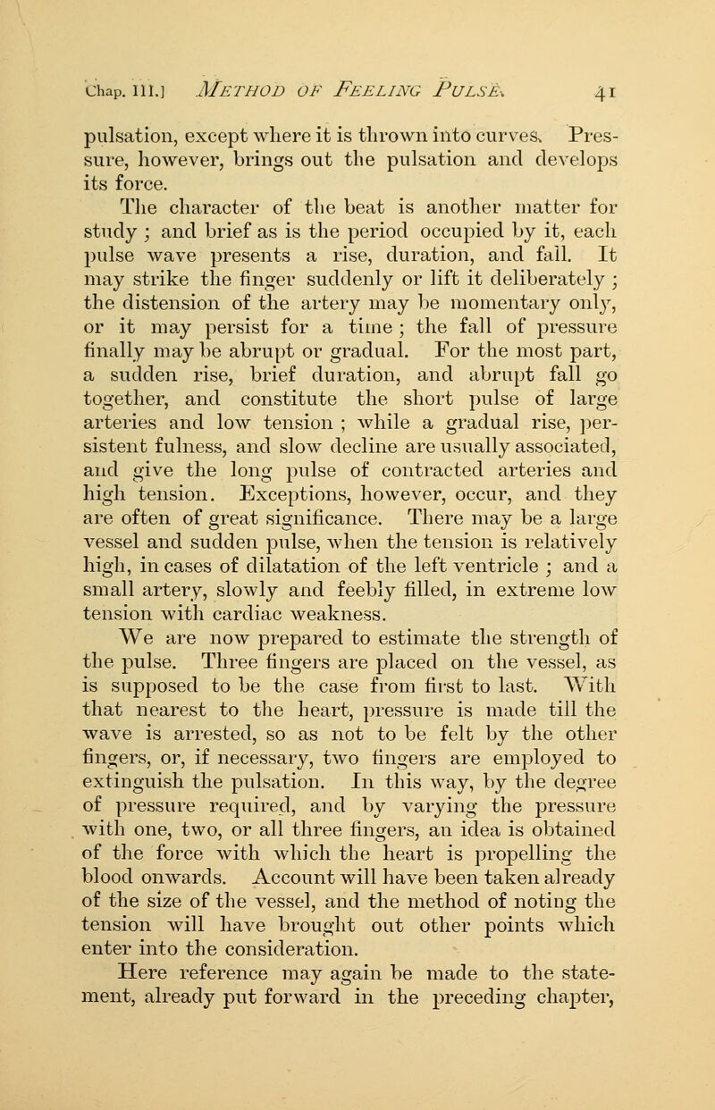 pulsation, except where it is thrown into curves. Pres- sure, however, brings out the pulsation and develops its force. The character of the beat is another matter for study ; and brief as is the period occupied by it, each pulse wave presents a rise, duration, and fall. It may strike the finger suddenly or lift it deliberately ; the distension of the artery may be momentary onl}^, or it may persist for a time ; the fall of pressure finally may be abrupt or gradual. For the most part, a sudden rise, brief duration, and abrupt fall go together, and constitute the short pulse of large arteries and low tension ; while a gradual rise, i)er- sistent fulness, and slow decline are usually associated, and give the long pulse of contracted arteries and high tension. Exceptions, however, occur, and they are often of great significance. There may be a large vessel and sudden pulse, when the tension is relatively high, in cases of dilatation of the left ventricle ; and a small artery, slowly and feebly filled, in extreme low tension with cardiac weakness. We are now prepared to estimate the strength of the jjulse. Three fingers are placed on the vessel, as is supposed to be the case from first to last. With that nearest to the heart, pressure is made till the wave is arrested, so as not to be felt by the other fingers, or, if necessary, two fingers are employed to extinguish the pulsation. In this way, by the decree of pressure required, and by varying the pressure with one, two, or all three fingers, an idea is obtained of the force with which the heart is propelling the blood onwards. Account will have been taken already of the size of the vessel, and the method of noting the tension will have brought out other points which enter into the consideration. Here reference may again be made to the state- ment, already put forward in the preceding chapter,