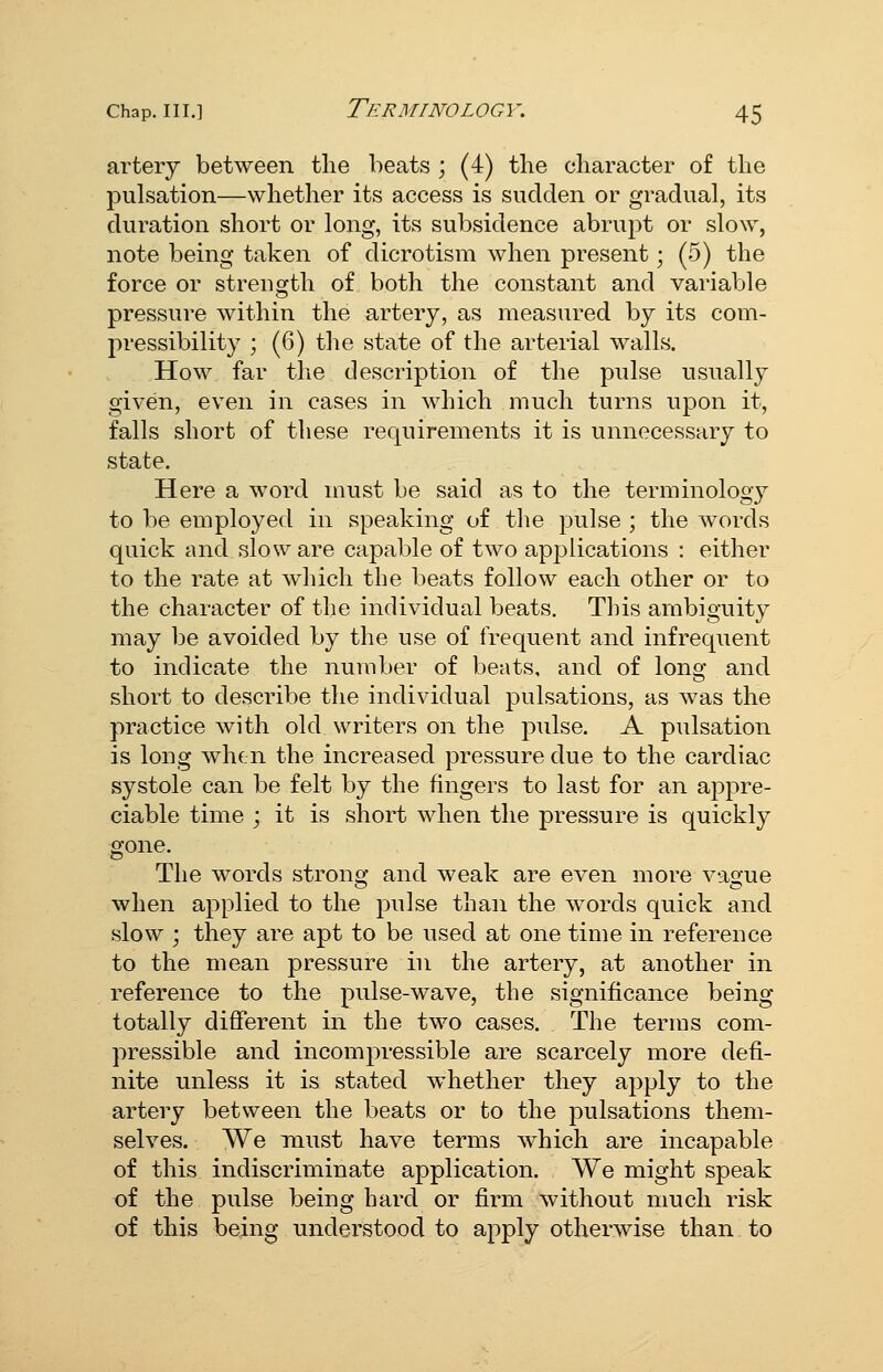 artery between tlie beats ; (4) the character of the pulsation—whether its access is sudden or gradual, its duration short or long, its subsidence abrupt or slow, note being taken of dicrotism when present; (5) the force or strength of both the constant and variable pressure within the artery, as measured by its com- pressibility ; (6) tlie state of the arterial walls. How far the description of the pulse usually given, even in cases in which much turns upon it, falls short of these requirements it is unnecessary to state. Here a word must be said as to the terminology to be employed in speaking of the pulse ; the words quick and slow are capable of two applications : either to the rate at which the beats follow each other or to the character of the individual beats. This ambiguity may be avoided by the use of frequent and infrequent to indicate the number of beats, and of long and short to describe the individual pulsations, as was the practice with old writers on the pulse. A pulsation is long when the increased pressure due to the cardiac systole can be felt by the fingers to last for an appre- ciable time ; it is short when the pressure is quickly gone. The words strong and weak are even more vague when applied to the pulse than the words quick and slow ; they are apt to be used at one time in reference to the mean pressure in the artery, at another in reference to the pulse-wave, the significance being totally different in the two cases. The terms com- pressible and incompressible are scarcely more defi- nite unless it is stated whether they apply to the artery between the beats or to the pulsations them- selves. We must have terms which are incapable of this indiscriminate application. We might speak of the pulse being hard or firm without much risk of this being understood to apply otherwise than to