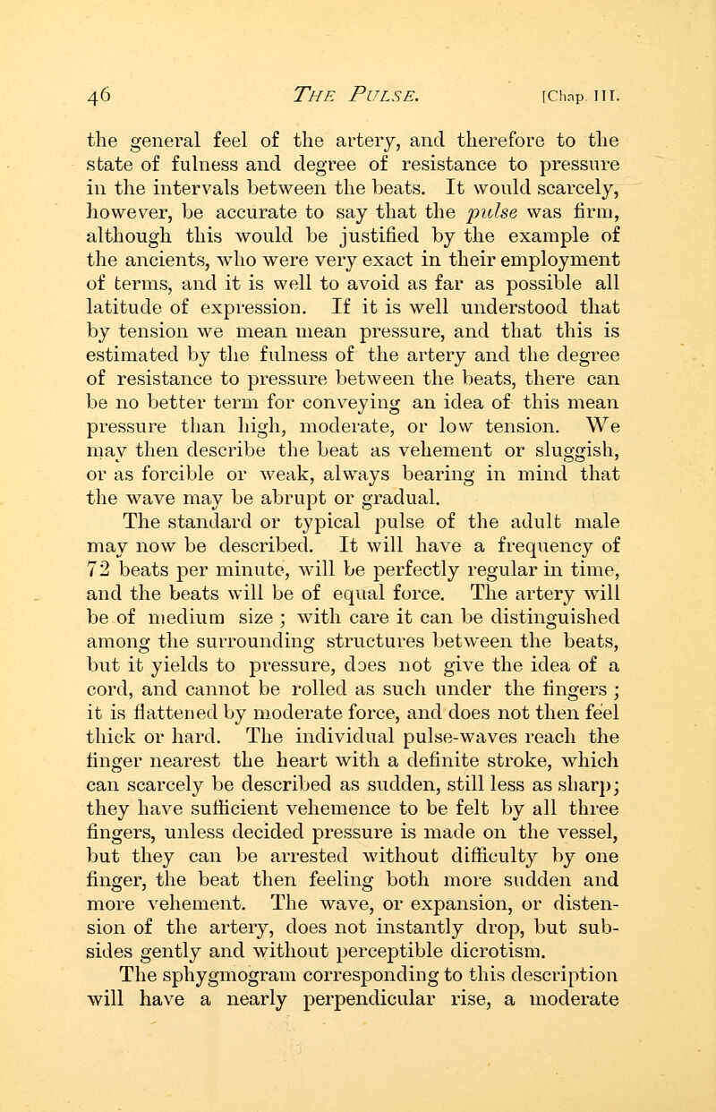 the general feel of the artery, and therefore to the state of fulness and degree of resistance to pressure in the intervals between the beats. It would scarcely, however, be accurate to say that the pulse was firm, although this would be justified by the example of the ancients, who were very exact in their employment of terms, and it is well to avoid as far as possible all latitude of expression. If it is well understood that by tension we mean mean pressure, and that this is estimated by the fulness of the artery and the degree of resistance to pressure between the beats, there can be no better term for conveying an idea of this mean pressure than high, moderate, or low tension. We may then describe the beat as vehement or sluggish, or as forcible or weak, always bearing in mind that the wave may be abrupt or gradual. The standard or typical pulse of the adult male may now be described. It will have a frequency of 72 beats per minute, will be perfectly regular in time, and the beats will be of equal force. The artery will be of medium size ; with care it can be distinguished among the surrounding structures between the beats, but it yields to pressure, does not give the idea of a cord, and cannot be rolled as such under the fingers ; it is flattened by moderate force, and does not then feel thick or hard. The individual pulse-waves reach the finger nearest the heart with a definite stroke, which can scarcely be described as sudden, still less as sharp; they have sufiicient vehemence to be felt by all three fingers, unless decided pressure is made on the vessel, but they can be arrested without difliculty by one finger, the beat then feeling both more sudden and more vehement. The wave, or expansion, or disten- sion of the artery, does not instantly drop, but sub- sides gently and without perceptible dicrotism. The sphygmogram corresponding to this description will have a nearly perpendicular rise, a moderate