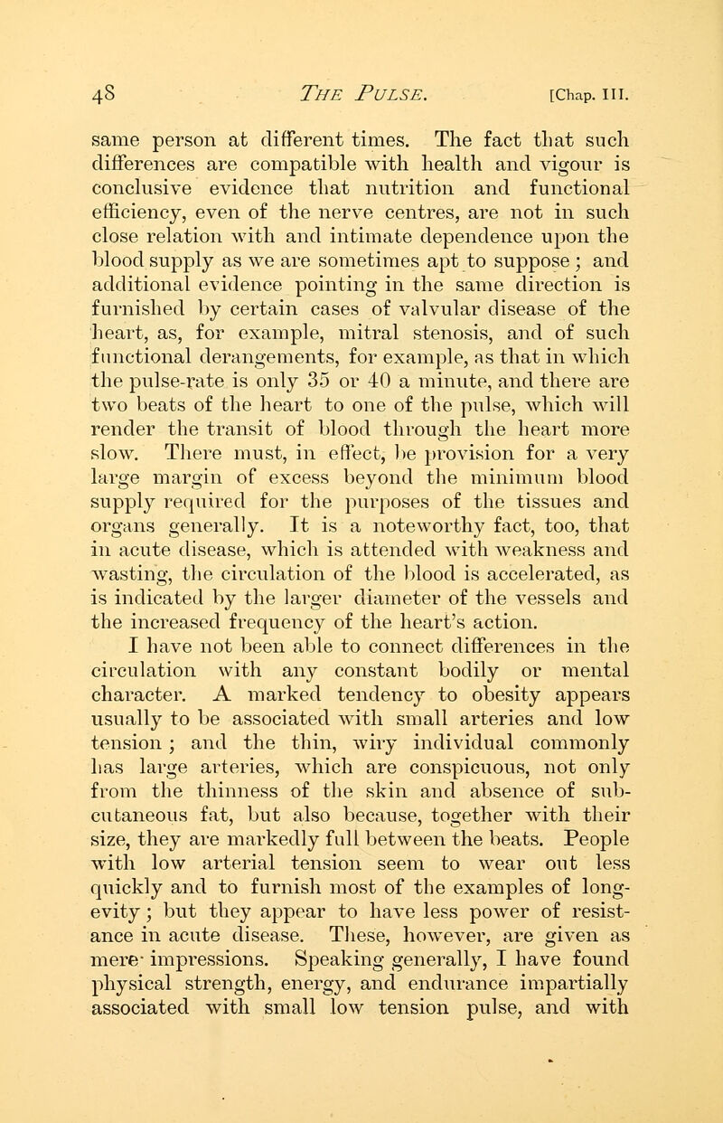 same person at different times. The fact that such differences are compatible with health and vigour is conclusive evidence that nutrition and functional efficiency, even of the nerve centres, are not in such close relation Avith and intimate dependence upon the blood supply as we are sometimes apt to suppose ; and additional evidence pointing in the same direction is furnished by certain cases of valvular disease of the heart, as, for example, mitral stenosis, and of such functional derangements, for example, as that in which the pulse-rate is only 35 or 40 a minute, and there are two beats of the heart to one of the pulse, which will render the transit of blood through the heart more slow. There must, in effect, lie provision for a very large margin of excess beyond the minimum blood supply required for the purposes of the tissues and organs generally. It is a noteworthy fact, too, that in acute disease, which is attended with weakness and wasting, the circulation of the blood is accelerated, as is indicated by the larger diameter of the vessels and the increased frequency of the heart's action. I have not been able to connect differences in the circulation with any constant bodily or mental character. A marked tendency to obesity appears usually to be associated with small arteries and low tension; and the thin, wiry individual commonly has large arteries, which are conspicuous, not only from the thinness of the skin and absence of sub- cutaneous fat, but also because, together with their size, they are markedly full between the beats. People with low arterial tension seem to wear out less quickly and to furnish most of the examples of long- evity ; but they appear to have less power of resist- ance in acute disease. These, however, are given as mere- impressions. Speaking generally, I have found physical strength, energy, and endurance impartially associated with small low tension pulse, and with