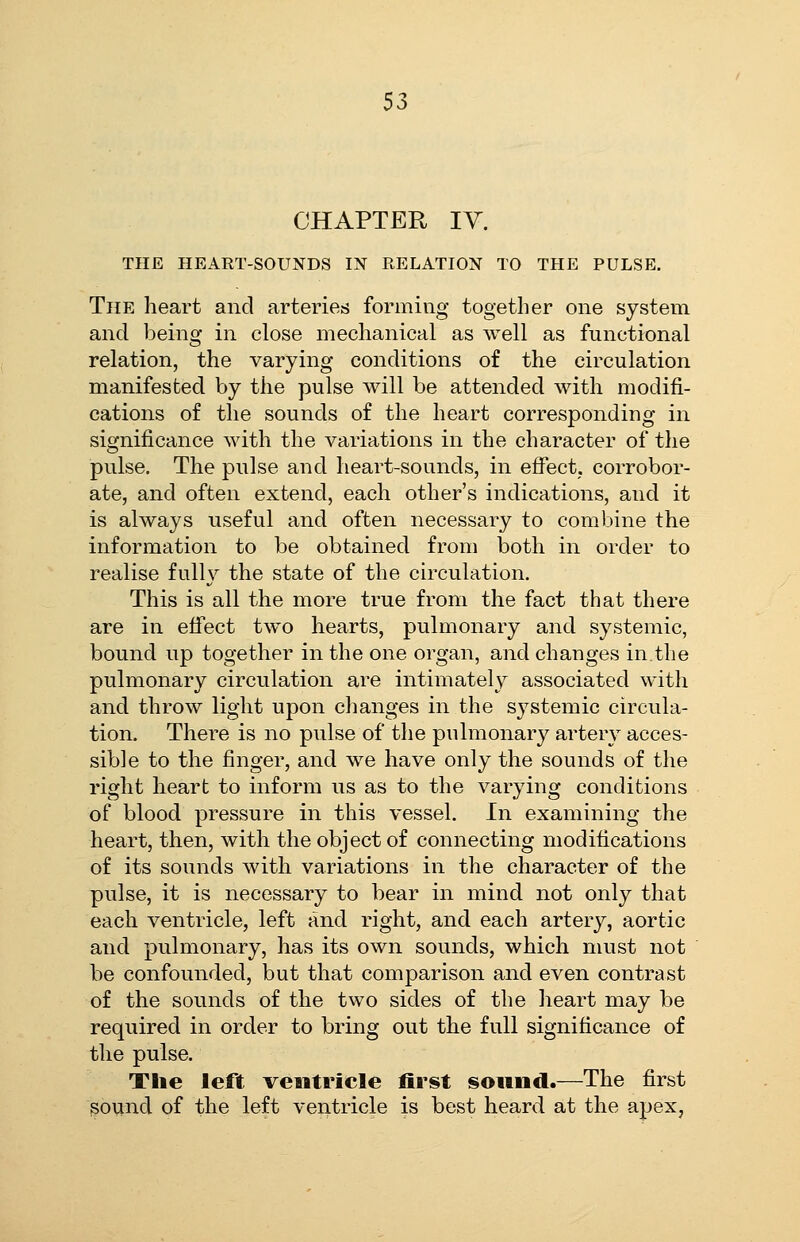 CHAPTER IV. THE HEART-SOUNDS IN RELATION TO THE PULSE. The heart and arteries forming together one system and being in close mechanical as well as functional relation, the varying conditions of the circulation manifested by the pulse will be attended with modifi- cations of the sounds of the heart corresponding in significance with the variations in the character of the pulse. The pulse and heart-sounds, in effect; corrobor- ate, and often extend, each other's indications, and it is always useful and often necessary to combine the information to be obtained from iDoth in order to realise fully the state of the circulation. This is all the more true from the fact that there are in effect two hearts, pulmonary and systemic, bound up together in the one organ, and changes in,the pulmonary circulation are intimately associated with and throw light upon changes in the systemic circula- tion. There is no pulse of the pulmonary artery acces- sible to the finger, and we have only the sounds of the right heart to inform us as to the varying conditions of blood pressure in this vessel. In examining the heart, then, with the object of connecting modifications of its sounds with variations in the character of the pulse, it is necessary to bear in mind not only that each ventricle, left and right, and each artery, aortic and pulmonary, has its own sounds, which must not be confounded, but that comparison and even contrast of the sounds of the two sides of the heart may be required in order to bring out the full significance of the pulse. The left ventricle first sound.—The first sound of the left ventricle is best heard at the apex,