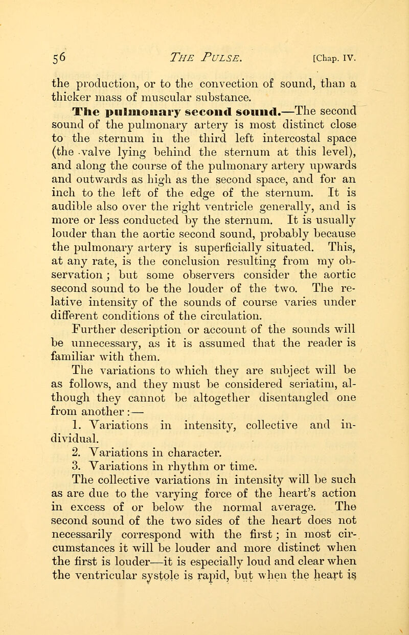 the production, or to the convection of sound, than a thicker mass of muscular substance. The pulmonary second sound.—The second sound of the pulmonary artery is most distinct close to the sternum in the third left intercostal space (the valve lying behind the sternum at this level), and along the course of the pulmonary artery upwards and outwards as high as the second space, and for an inch to the left of the edge of the sternum. It is audible also over the right ventricle generally, and is more or less conducted by the sternum. It is usually louder than the aortic second sound, probably because the pulmonary artery is superficially situated. This, at any rate, is the conclusion resulting from my ob- servation ; but some observers consider the aortic second sound to be the louder of the two. The re- lative intensity of the sounds of course varies under different conditions of the circulation. Further description or account of the sounds will be unnecessary, as it is assumed that the reader is familiar with them. The variations to which they are subject will be as follows, and they must be considered seriatim, al- though they cannot be altogether disentangled one from another:— 1. Variations in intensity, collective and in- dividual. 2. Variations in character. 3. Variations in rhythm or time. The collective variations in intensity will be such as are due to the varying force of the heart's action in excess of or below the normal average. The second sound of the two sides of the heart does not necessarily correspond with the first; in most cir-. cumstances it wdll be louder and more distinct when the first is louder—it is especially loud and clear when the ventricular systole is rapid, but when the heart is