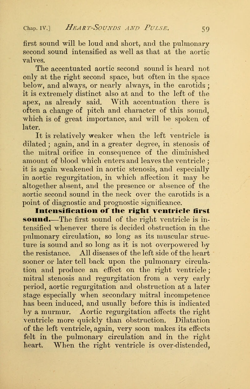 first sound will be loud and short, and the pulmonary second sound intensified as well as that at the aortic valves. The accentuated aortic second sound is heard not only at the right second space, but often in the space below, and always, or nearly always, in the carotids ; it is extremely distinct also at and to the left of the apex, as already said. With accentuation there is often a change of pitch and character of this sound, which is of great importance, and will be spoken of later. It is relatively weaker when the left ventricle is dilated; again, and in a greater degree, in stenosis of the mitral orifice in consequence of the diminished amount of blood which enters and leaves the ventricle ; it is again weakened in aortic stenosis, and especially in aortic regurgitation, in which afiection it may be altogether absent, and the presence or absence of the aortic second sound in the neck over the carotids is a point of diagnostic and prognostic significance. Inteiisifieation of the rig:ht ventricle first sound.—The first sound of the right ventricle is in- tensified whenever there is decided obstruction in the pulmonary circulation, so long as its muscular struc- ture is sound and so long as it is not overpowered by the resistance. All diseases of the left side of the heart sooner or later tell back upon the pulmonary circula- tion and produce an effect on the right ventricle; mitral stenosis and regurgitation from a very early period, aortic regurgitation and obstruction at a later stage especially when secondary mitral incompetence has been induced, and usually before this is indicated by a murmur. Aortic regurgitation affects the right ventricle more quickly than obstruction. Dilatation of the left ventricle, again, very soon makes its effects felt in the pulmonary circulation and in the right heart. When the right ventricle is over-distended.