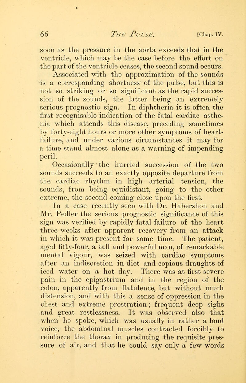 soon as the pressure in tlie aorta exceeds that in the ventricle, which may be the case before the effort on the part of the ventricle ceases, the second sound occurs. Associated with the ai)proximation of the sounds is a corresponding shortness' of the pulse, but this is not so striking or so significant as the rapid succes- sion of the sounds, the latter being an extremely serious prognostic sign. In diphtheria it is often the first recognisable indication of the fatal cardiac asthe- nia which attends this disease, preceding sometimes by forty-eight hours or more other symptoms of heart- failure, and under various circumstances it may for a time stand almost alone as a warning of impending peril. Occasionally the hurried succession of the two sounds succeeds to an exactly opposite departure from the cardiac rhythm in high arterial tension, the sounds, from being equidistant, going to the other extreme, the second coming close upon the first. In a case recently seen with Dr. Habershon and Mr. Pedler the serious prognostic significance of this sign was verified by rapidly fatal failure of the heart three weeks after apparent recovery from an attack in which it was present for some time. The patient, aged fifty-four, a tall and powerful man, of remarkable mental vigour, was seized with cardiac symptoms after an indiscretion in diet and copious draughts of iced w^ater on a hot day. There was at first severe pain in the epigastrium and in the region of the colon, apparently from flatulence, but without much distension, and with this a sense of oppression in the •chest and extreme prostration; frequent deep sighs and great restlessness. It was observed also that when he spoke, which was usually in rather a loud voice, the abdominal muscles contracted forcibly to reinforce the thorax in producing the requisite pres- sure of air, and that he could say only a few words