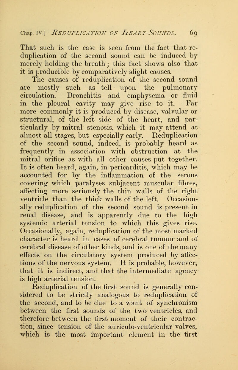 That such is the case is seen from the fact tliat re- duplication of the second sound can be induced by merely holding the breath; this fact shows also that it is producible by comparatively slight causes. The causes of reduplication of the second sound are mostly such as tell upon the pulmonary circulation. Bronchitis and emphysema or fluid in the pleural cavity may give rise to it. Far more commonly it is produced by disease, valvular or structural, of the left side of the heart, and par- ticularly by mitral stenosis, which it may attend at almost all stages, but especially early. Reduplication of the second sound, indeed, is probably heard as frequently in association with obstruction at the mitral orifice as with all other causes put together. It is often heard, again, in pericarditis, which may be accounted for by the inflammation of the serous covering which paralyses subjacent muscular fibres, affecting more seriously the thin walls of the right ventricle than the thick walls of the left. Occasion- ally reduplication of the second sound is present in renal disease, and is apparently due to the high systemic arterial tension to which this gives rise. Occasionally, again, reduplication of the most marked character is heard in cases of cerebral tumour and of cerebral disease of other kinds, and is one of the many effects on the circulatory system produced by affec- tions of the nervous system. It is probable, however, that it is indirect, aiKl that the intermediate agency is high arterial tension. Reduplication of the first sound is generally con- sidered to be strictly analogous to reduplication of the second, and to be due to a want of synchronism between the first sounds of the two ventricles, and therefore between the first moment of their contrac- tion, since tension of the auriculo-ventricular valves, which is the most important element in the fii'st