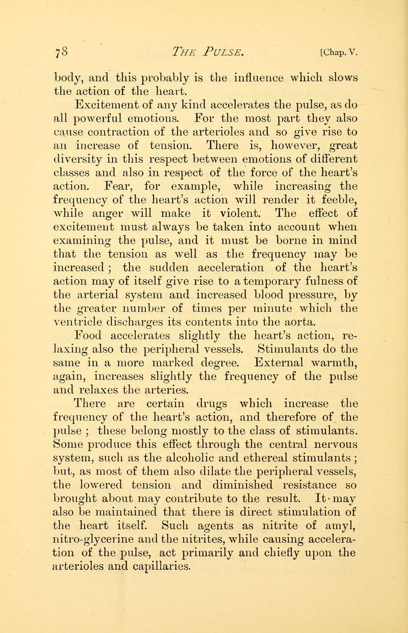body, and this probably is the influence which slows the action of the heart. Excitement of any kind accelerates the pulse, as do all powerful emotions. For the most part they also cause contraction of the arterioles and so give rise to an increase of tension. There is, however, great diversity in this respect between emotions of different classes and also in respect of the force of the heart's action. Fear, for example, while increasing the frequency of the heart's action will render it feeble, while anger will make it violent. The effect of excitement must always be taken into account when examining the pulse, and it must be borne in mind that the tension as well as the frequency may be increased; the sudden acceleration of the heart's action may of itself give rise to a temporary fulness of the arterial system and increased blood pressure, by the greater number of times per minute which the ventricle discharges its contents into the aorta. Food accelerates slightly the heart's action, re- laxing also the peripheral vessels. Stimulants do the same in a more marked degree. External warmth, again, increases slightly the frequency of the pulse and relaxes the arteries. There are certain drugs which increase the frequency of the heart's action, and therefore of the pulse ; these belong mostly to the class of stimulants. Some produce this effect through the central nervous system, such as the alcoholic and ethereal stimulants ; but, as most of them also dilate the peripheral vessels, the lowered tension and diminished resistance so brought about may contribute to the result. It-may also be maintained that there is direct stimulation of the heart itself. Such agents as nitrite of amyl, nitro-giyceiine and the nitrites, while causing accelera- tion of the pulse, act primarily and chiefly upon the arterioles and capillaries.