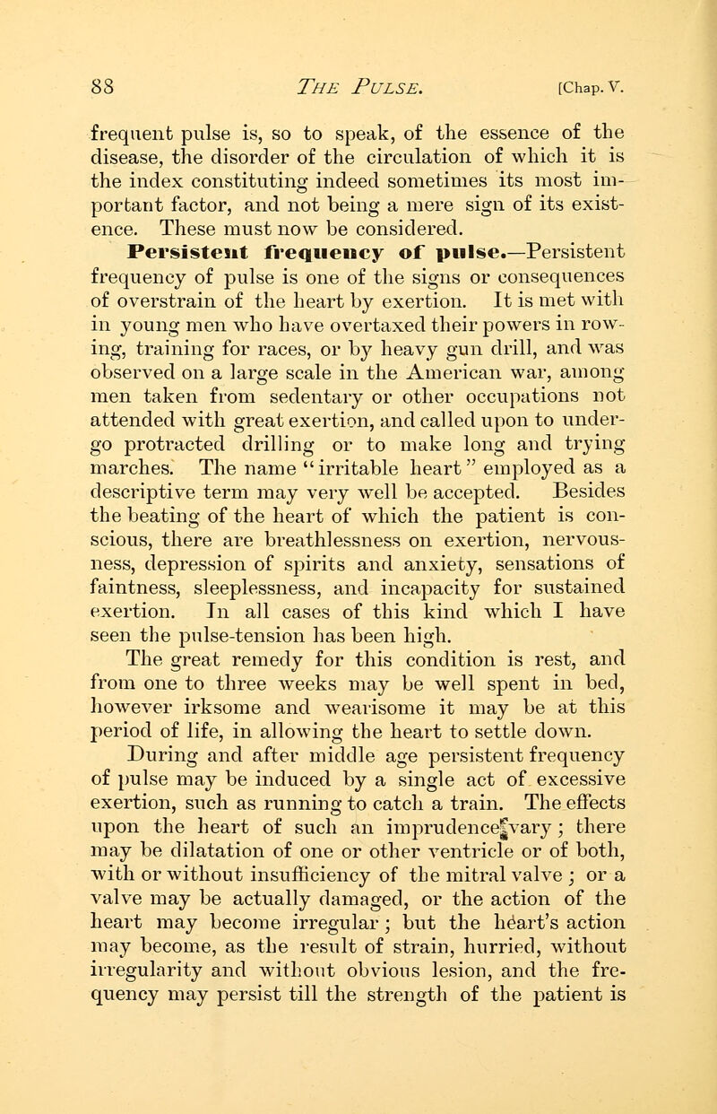 frequent pulse is, so to speak, of the essence of the disease, the disorder of the circulation of which it is the index constituting indeed sometimes its most im- portant factor, and not being a mere sign of its exist- ence. These must now be considered. Persistent frequency of pulse.—Persistent frequency of pulse is one of the signs or consequences of overstrain of the heart by exertion. It is met with in young men who have overtaxed their powers in row- ing, training for races, or b}^ heavy gun drill, and was observed on a large scale in the American war, among men taken from sedentary or other occupations not attended with great exertion, and called upon to under- go protracted drilling or to make long and trying marches. The name irritable heart employed as a descriptive term may very well be accepted. Besides the beating of the heart of which the patient is con- scious, there are breathlessness on exertion, nervous- ness, depression of spirits and anxiety, sensations of faintness, sleeplessness, and incapacity for sustained exertion. In all cases of this kind which I have seen the pulse-tension has been high. The great remedy for this condition is rest, and from one to three weeks may be well spent in bed, however irksome and wearisome it may be at this period of life, in allowing the heart to settle down. During and after middle age persistent frequency of pulse may be induced by a single act of excessive exertion, such as running to catch a train. The effects upon the heart of such an imprudence|vary; there may be dilatation of one or other ventricle or of both, with or without insufficiency of the mitral valve ; or a valve may be actually damaged, or the action of the heart may become irregular; but the heart's action may become, as the result of strain, hurried, without irregularity and without obvious lesion, and the fre- quency may persist till the strength of the patient is