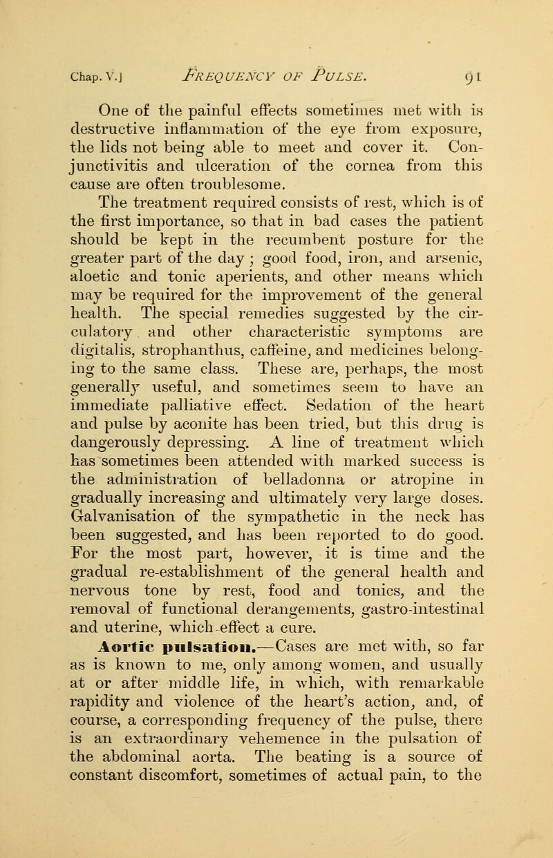 One of the painful effects sometimes met with is destructive inflammation of the eye from exposure, the lids not being able to meet and cover it. Con- junctivitis and ulceration of the cornea from this cause are often troublesome. The treatment required consists of rest, which is of the first importance, so that in bad cases the patient should be kept in the recumbent posture for the greater part of the day ; good food, iron, and arsenic, aloetic and tonic aperients, and other means which may be required for the improvement of the general health. The special remedies suggested by the cir- culatory and other characteristic symptoms are digitalis, strophanthus, caffeine, and medicines belong- ing to the same class. These are, perhaps, the most generally useful, and sometimes seem to have an immediate palliative effect. Sedation of the heart and pulse by aconite has been tried, but this drug is dangerously depressing. A line of treatment which has sometimes been attended with marked success is the administration of belladonna or atropine in gradually increasing and ultimately very large doses. Galvanisation of the sympathetic in the neck has been suggested, and has been re])orted to do good. For the most part, however, it is time and the gradual re-establishment of the general health and nervous tone by rest, food and tonics, and the removal of functional derangements, gastro-intestinal and uterine, which-^effect a cure. Aortic piilssitioi].—Cases are met with, so far as is known to me, only among women, and usually at or after middle life, in which, with remarkable rapidity and violence of the heart's action^ and, of course, a corresponding frequency of the pulse, there is an extraordinary vehemence in the pulsation of the abdominal aorta. The beating is a source of constant discomfort, sometimes of actual pain, to the