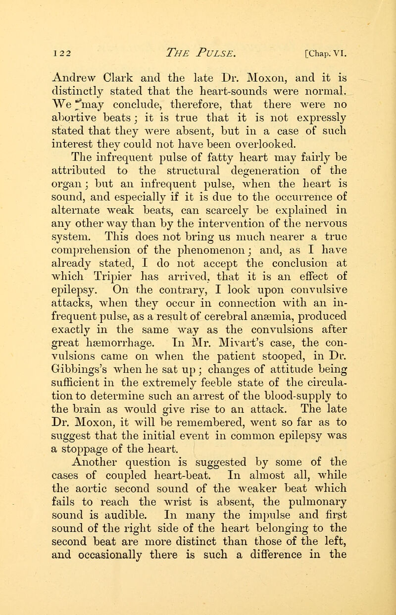 Andrew Clark and the late Dr. Moxon, and it is distinctly stated that the heart-sounds were normal. We !fmay conclude, therefore, that there were no abortive beats ; it is true that it is not expressly stated that they were absent, but in a case of such interest they could not have been overlooked. The infrequent pulse of fatty heart may fairly be attributed to the structural degeneration of the organ; but an infrequent pulse, when the heart is sound, and especially if it is due to the occurrence of alternate weak beats, can scarcely be explained in any other way than by the intervention of the nervous system. This does not bring us much nearer a true comprehension of the phenomenon; and, as I have already stated, I do not accept the conclusion at which Tripier has arrived, that it is an effect of epilepsy. On the contrary, I look upon convulsive attacks, when they occur in connection with an in- frequent pulse, as a result of cerebral anaemia, produced exactly in the same way as the convulsions after great haemorrhage. In Mr. Mivart's case, the con- vulsions came on when the patient stooped, in Dr. Gibbings's when he sat up ; changes of attitude being sufficient in the extremely feeble state of the circula- tion to determine such an arrest of the blood-sup ply to the brain as would give rise to an attack. The late Dr. Moxon, it will be remembered, went so far as to suggest that the initial event in common epilepsy was a stoppage of the heart. Another question is suggested by some of the cases of coupled heart-beat. In almost all, while the aortic second sound of the weaker beat which fails to reach the wrist is absent, the pulmonary sound is audible. In many the impulse and first sound of the right side of the heart belonging to the second beat are more distinct than those of the left, and occasionally there is such a diflference in the