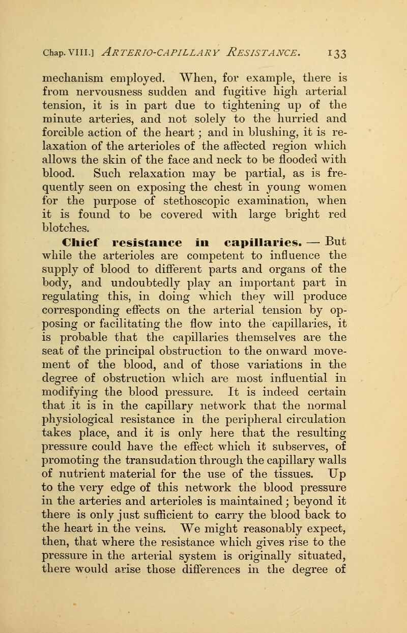 meclianism employed. When, for example, there is from nervousness sudden and fugitive high arterial tension, it is in part due to tightening up of the minute arteries, and not solely to the hurried and forcible action of the heart; and in blushing, it is re- laxation of the arterioles of the affected region which allows the skin of the face and neck to be flooded with blood. Such relaxation may be partial, as is fre- quently seen on exposing the chest in young women for the purpose of stethoscopic examination, when it is found to be covered with large bright red blotches. Chief resistance in capillaries. — But while the arterioles are competent to influence the supply of blood to different parts and organs of the body, and undoubtedly play an important part in regulating this, in doing which they will produce corresponding effects on the arterial tension by op- posing or facilitating the flow into the capillaries, it is probable that the capillaries themselves are the seat of the principal obstruction to the onward move- ment of the blood, and of those variations in the degree of obstruction which are most influential in modifying the blood pressure. It is indeed certain that it is in the capillary network that the normal physiological resistance in the peripheral circulation takes place, and it is onl}^ here that the resulting pressure could have the eff'ect which it subserves, of promoting the transudation through the capillary walls of nutrient material for the use of the tissues. Up to the very edge of this network the blood pressure in the arteries and arterioles is maintained; beyond it there is only just suflScient to carry the blood back to the heart in the veins. We might reasonably expect, then, that where the resistance which gives rise to the pressure in the arterial system is originally situated, there would a.rise those differences in the degree of