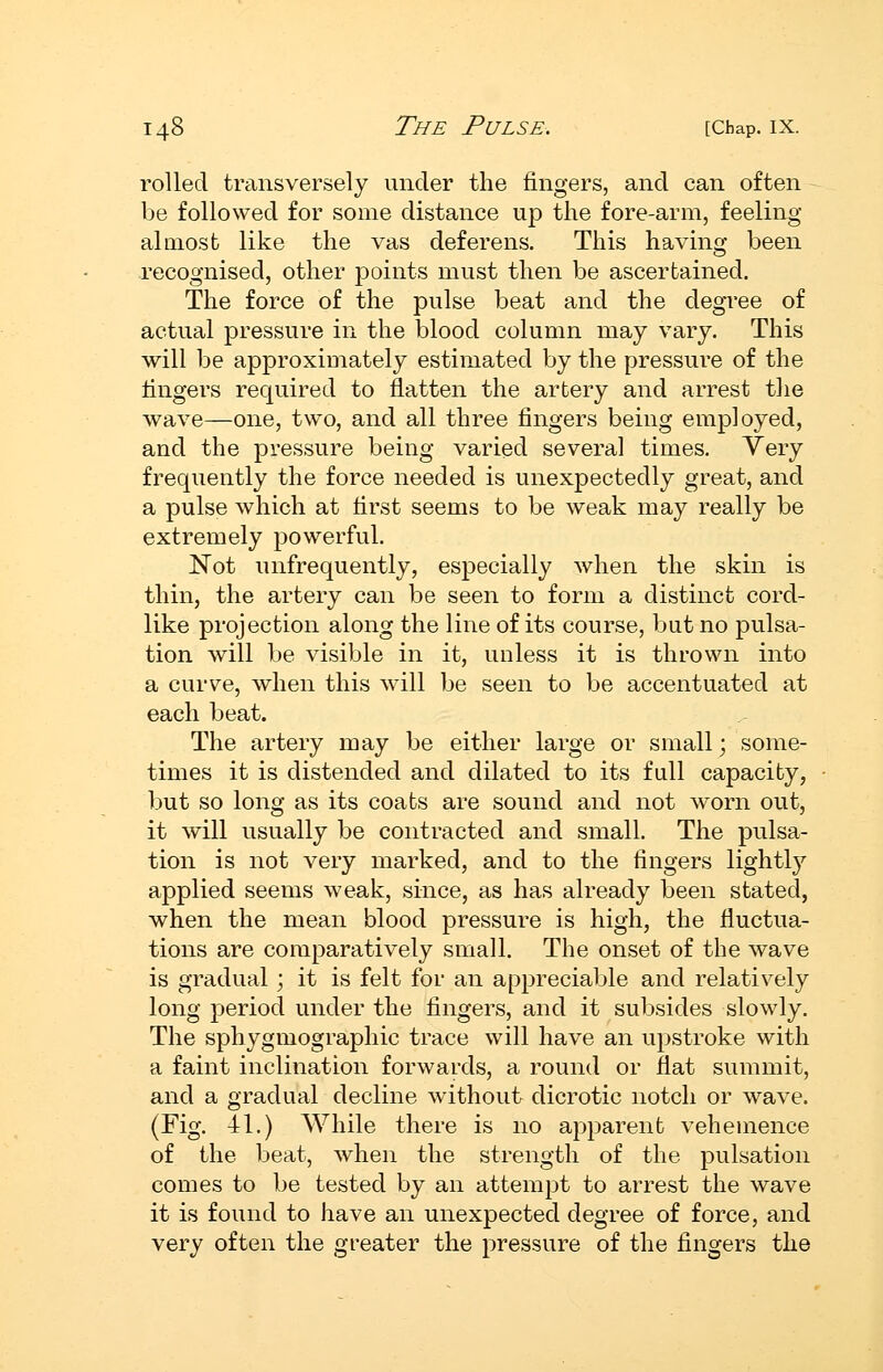 rolled transversely under the fingers, and can often be followed for some distance up the fore-arm, feeling almost like the vas deferens. This having been recognised, other points must then be ascertained. The force of the pulse beat and the degree of actual pressure in the blood column may vary. This will be approxiuiately estimated by the pressure of the fingers required to flatten the artery and arrest the wave—one, two, and all three fingers being employed, and the pressure being varied several times. Very frequently the force needed is unexpectedly great, and a pulse which at first seems to be weak may really be extremely powerful. Not inifrequently, especially when the skin is thin, the artery can be seen to form a distinct cord- like projection along the line of its course, bat no pulsa- tion will be visible in it, unless it is thrown into a curv^e, when this will be seen to be accentuated at each beat. The artery may be either large or small; some- times it is distended and dilated to its full capacity, but so long as its coats are sound and not worn out, it will usually be contracted and small. The pulsa- tion is not very marked, and to the fingers lightly applied seems weak, since, as has already been stated, when the mean blood pressure is high, the fluctua- tions are comparatively small. The onset of the wave is gradual; it is felt for an appreciable and relatively long period under the fingers, and it subsides slowly. The sphygmographic trace will have an upstroke with a faint inclination forwards, a round or flat summit, and a gradual decline without dicrotic notch or wave. (Fig. 41.) While there is no apparent vehemence of the beat, when the strength of the pulsation comes to be tested by an attempt to arrest the wave it is found to have an unexpected degree of force, and very often the greater the pressure of the fingers the