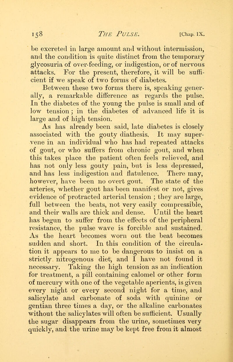 be excreted in large amount and without intermission, and the condition is quite distinct from the temporary glycosuria of over-feeding, or indigestion, or of nervous attacks. For the present, therefore, it will be suffi- cient if we speak of two forms of diabetes. Between these two forms there is, speaking gener- ally, a remarkable difference as regards the pulse. In the diabetes of the young the pulse is small and of low tension; in the diabetes of advanced life it is laroe and of hio^h tension. As has already been said, late diabetes is closely associated with the gouty diathesis. It may super- vene in an individual who has had repeated attacks of gout, or who sutlers from chronic gout, and when this takes place the patient often feels relieved, and has not only less gouty pain, but is less depressed, and has less indigestion and flatulence. There may, however, have been no overt gout. The state of the arteries, whether gout has been manifest or not, gives evidence of protracted arterial tension ; they are large, full between the beats, not very easily compressible, and their walls are thick and dense. Until the heart has begun to suffer from the effects of the peripheral resistance, the pulse wave is forcible and sustained. As the heart becomes worn out the beat becomes sudden and short. In this condition of the circular tion it apjDears to me to be dangerous to insist on a strictly nitrogenous diet, and I have not found it necessary. Taking the high tension as an indication for treatment, a pill containing calomel or other form of mercury with one of the vegetable aperients, is given every night or every second night for a time, and salicylate and carbonate of soda with quinine or gentian three times a day, or the alkaline carbonates without the salicylates will often be sufficient. Usually the sugar disappears from the urine, sometimes very quickly, and the urine may be kept free from it almost I