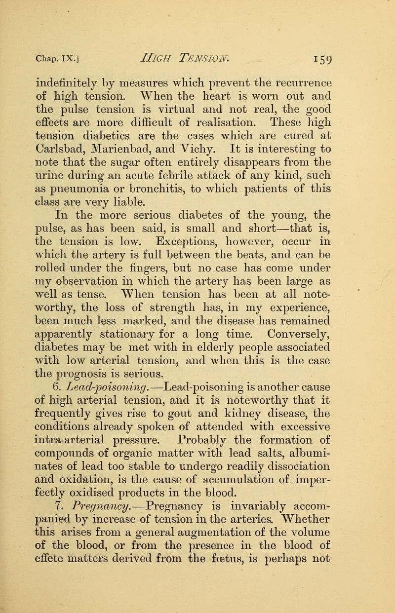 indefinitely by measures which prevent the recurrence of high tension. When the heart is worn out and. the pulse tension is virtual and not real, the good effects are more difficult of realisation. These high tension diabetics are the cases which are cured at Carlsbad, Marienbad, and Yichy. It is interesting to note that the sugar often entirely disappears from the urine during an acute febrile attack of any kind, such as pneumonia or bronchitis, to which patients of this class are very liable. In the more serious diabetes of the young, the pulse, as has been said, is small and short—that is, the tension is low. Exceptions, however, occur in which the artery is full between the beats, and can be rolled under the fingers, but no case has come under my observation in which the artery has been large as well as tense. When tension has been at all note- worthy, the loss of strength has, in my experience, been much less marked, and the disease has remained apparently stationaiy for a long time. Conversely, diabetes may be met with in elderly people associated with low arterial tension, and when this is the case the prognosis is serious. 6. Lead-2?oisoning.—Lead-poisoning is another cause of high arterial tension, and it is noteworthy that it frequently gives rise to gout and kidney disease, the conditions already spoken of attended with excessive intra-arterial pressure. Probably the formation of compounds of organic matter with lead salts, albumi- nates of lead too stable to undergo readily dissociation and oxidation, is the cause of accumulation of imper- fectly oxidised products in the blood. 7. Pregnancy.—Pregnancy is invariably accom- panied by increase of tension in the arteries. Whether this arises from a general augmentation of the volume of the blood, or from the presence in the blood of efiete matters derived from the foetus, is perhaps not