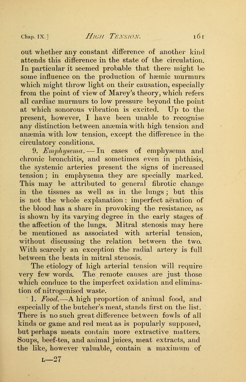 out whether any constant diflference of another kind attends this difference in the state of the circulation. In particular it seemed probable that there might be some influence on the production of hsemic murmurs which might throw light on their causation, especially from the point of view of Marey's theory, which refers all cardiac murmurs to low pressure beyond the point at which sonorous vibration is excited. Up to the present, however, I have been unable to recognise any distinction between ansemia with high tension and angemia with low tension, except the difference in the circulatory conditions. 9. Em'physema. — In cases of emphysema and chronic Ijronchitis, and sometimes even in phthisis, the systemic arteries present the signs of increased tension; in emphysema they are specially marked. This may be attributed to general fibrotic change in the tissues as well as in the lungs; but this is not the whole explanation : imperfect aeration of the blood has a share in provoking the resistance, as is shown by its varying degree in the early stages of the afiection of the lungs. Mitral stenosis may here be mentioned as associated with arterial tension, without discussing the relation between the two. With scarcely an exception the radial artery is full between the beats in mitral stenosis. The etiology of high arterial tension will require very few words. The remote causes are just those which conduce to the imperfect oxidation and elimina- tion of nitrogenised waste. 1. Food.—A high proportion of animal food, and especially of the butcher's meat, stands first on the list. There is no such great difference between fowls of all kinds or game and red meat as is popularly supposed, but perhaps meats contain more extractive matters. Soups, beef-tea, and animal juices, meat extracts, and the like, however valuablcj contain a maximum of L—27
