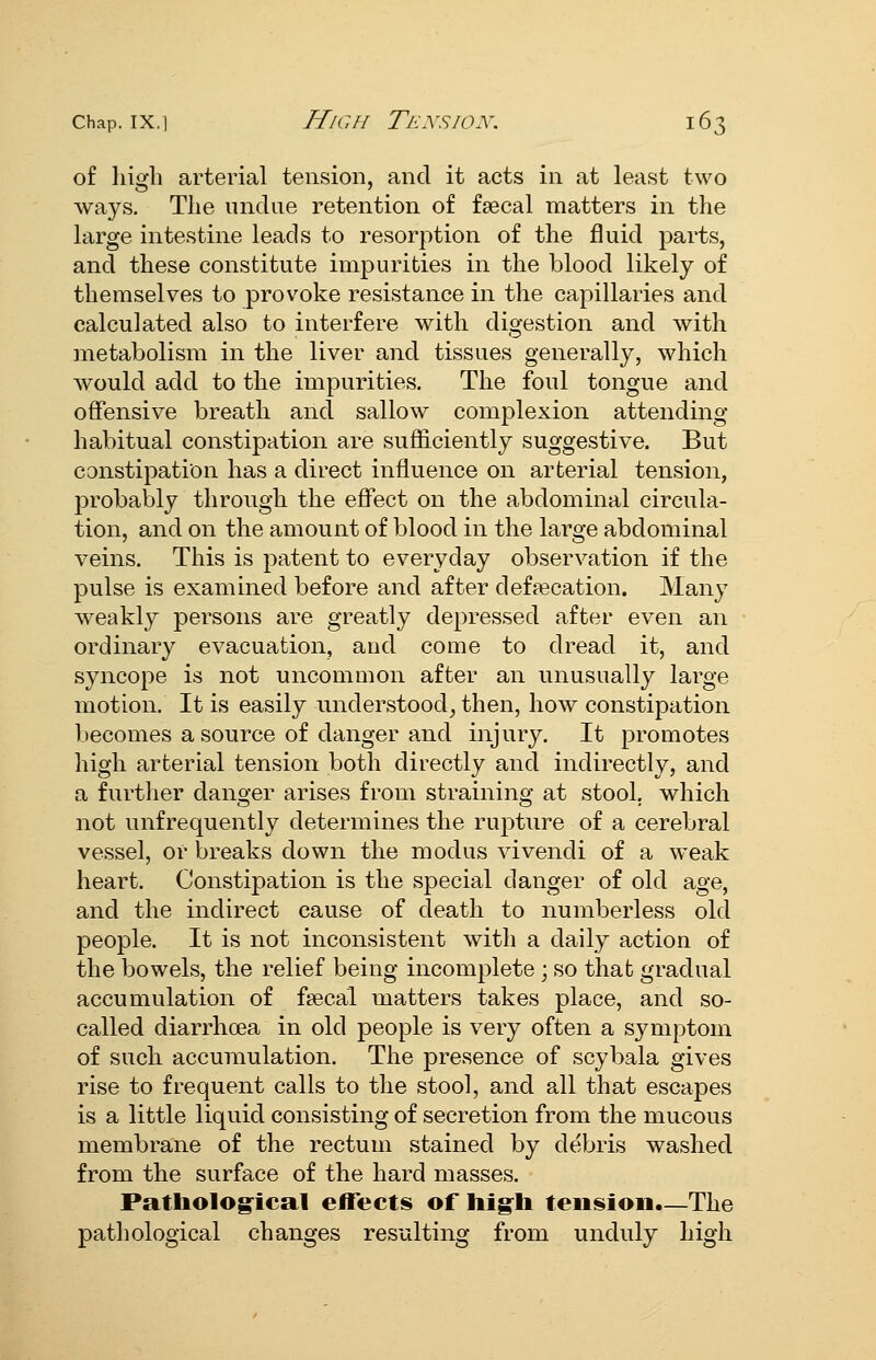 of high arterial tension, and it acts in at least two ways. The undue retention of fsecal matters in the large intestine leads to resorption of the fluid parts, and these constitute impurities in the blood likely of themselves to provoke resistance in the capillaries and calculated also to interfere with digestion and with metabolism in the liver and tissues generally, which would add to the impurities. The foul tongue and offensive breath and sallow complexion attending habitual constipation are sufficiently suggestive. But constipation has a direct influence on arterial tension, probably through the effect on the abdominal circula- tion, and on the amount of blood in the large abdominal veins. This is patent to everyday observation if the pulse is examined before and after defpecation. Many weakly persons are greatly depressed after even an ordinary evacuation, aud come to dread it, and syncope is not uncommon after an unusually large motion. It is easily understood^ then, how constipation becomes a source of danger and injury. It promotes high arterial tension both directly and indirectly, and a further danger arises from straining at stool, which not unfrequently determines the rupture of a cerebral vessel, of breaks down the modus vivendi of a weak heart. Constipation is the special danger of old age, and the indirect cause of death to numberless old people. It is not inconsistent with a daily action of the bowels, the relief being incomplete ; so that gradual accumulation of fgecal matters takes place, and so- called diarrhoea in old people is very often a symptom of such accumulation. The presence of scybala gives rise to frequent calls to the stool, and all that escapes is a little liquid consisting of secretion from the mucous membrane of the rectum stained by debris washed from the surface of the hard masses. Patholog^ical effects of hig^h tension.—The pathological changes resulting from unduly high