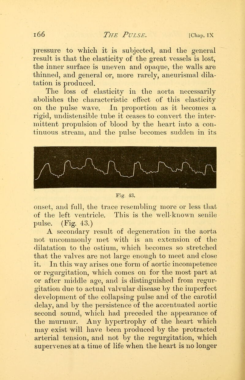 pressure to wliicli it is subjected, and the general result is that the elasticity of the great vessels is lost, the inner surface is uneven and opaque, the walls are thinned, and general or, more rarely, aneurismal dila- tation is produced. The loss of elasticity in the aorta necessarily abolishes the characteristic effect of this elasticity on the pulse wave. In proportion as it becomes a rigid, undistensible tube it ceases to convert the inter- mittent propulsion of blood by the heart into a con- tinuous stream, and the pulse becomes sudden in its Fig. 43. onset, and full, the trace resembling more or less tljat of the left ventricle. This is the well-known senile pulse. (Fig. 43.) A secondary result of degeneration in the aorta not uncommonly met Avith is an extension of the dilatation to the ostium, which becomes so stretched that the valves are not large enough to meet and close it. In this way arises one form of aortic incompetence or regurgitation, which comes on for the most part at or after middle age, and is distinguished from regur- gitation due to actual valvular disease by the imperfect development of the collapsing pulse and of the carotid delay, and by the persistence of the accentuated aortic second sound, which had preceded the appearance of the murmur. Any hypertrophy of the heart which may exist will have been produced by the protracted arterial tension, and not by the regurgitation, which supervenes at a time of life when the heart is no longer