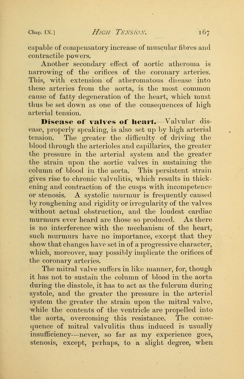 cajDable of compensatory increase of muscular fibres and contractile powers. Another secondary effect of aortic atheroma is narrowing of the orifices of the coronary arteries. This, with extension of atheromatous disease into these arteries from the aorta, is the most common cause of fatty degeneration of the heart, which must thus be set down as one of the consequences of high arterial tension. Disease of valves of heart.—Valvular dis- ease, properly speaking, is also set up by high arterial tension. The greater the difficulty of driving the blood through the arterioles and capillaries, the greater the pressure in the arterial system and the greater the strain upon the aortic valves in sustaining the column of blood in the aorta. This persistent strain gives rise to chronic valvulitis, which results in thick- ening and contraction of the cusps with incompetence or stenosis. A systolic murmur is frequently caused by roughening and rigidity or irregularity of the valves without actual obstruction, and the loudest cardiac murmurs ever heard are those so produced. As there is no interference with the mechanism of the heart, such murmurs have no importance, except that they show that changes have set in of a progressive character, which, moreover, may possibly implicate the orifices of the coronary arteries. The mitral valve suffers in like manner, for, though it has not to sustain the column of blood in the aorta during the diastole, it has to act as the fulcrum during systole, and the greater the pressure in the arterial system the greater the strain upon the mitral valve, while the contents of the ventricle are propelled into the aorta, overcoming this resistance. The conse- quence of mitral valvulitis thus induced is usually insufficiency—never, so far as my experience goes, stenosis, except, perhaps, to a slight degree, when