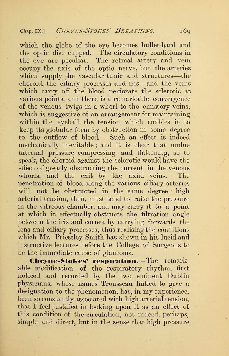 which the globe of the eye becomes bullet-hard and the optic disc cupped. The circulatory conditions in the eye are peculiar. The retinal artery and vein occupy the axis of the optic nerve, but the arteries which supply the vascular tunic and structures—the choroid, the ciliary processes and iris—and the veins which carry oflf the blood perforate the sclerotic at various points, and there is a remarkable convergence of the venous twigs in a whorl to the emissory veins, which is suggestive of an arrangement for maintaining within the eyeball the tension which enables it to keep its globular form by obstruction in some degree to the outflow of blood. Such an effect is indeed mechanically inevitable; and it is clear that undue internal pressure compressing and flattening, so to speak, the choroid against the sclerotic would have the effect of greatly obstructing the current in the venous whorls, and the exit by the axial veins. The jjenetration of blood along the various ciliary arteries will not be obstructed in the same degree : high arterial tension, then, must tend to raise the pressure in the vitreous chamber, and may carry it to a point at which it effectually obstructs the filtration angle between the iris and cornea by carrying forwards the lens and ciliary processes^ thus realising the conditions which Mr. Priestley Smith has shown in his lucid and instructive lectures before the College of Surgeons to be the immediate cause of glaucoma. Cheyne-Stokes' respiration.— The remark- able modification of the respiratory rhythm, first noticed and recorded by the two eminent Dublin physicians, whose names Trousseau linked to give a designation to the phenomenon, has, in my experience, been so constantly associated with high arterial tension, that I feel justified in looking upon it as an effect of this condition of the circulation, not indeed, perhaps, simple and direct, but in the sense that high pressure