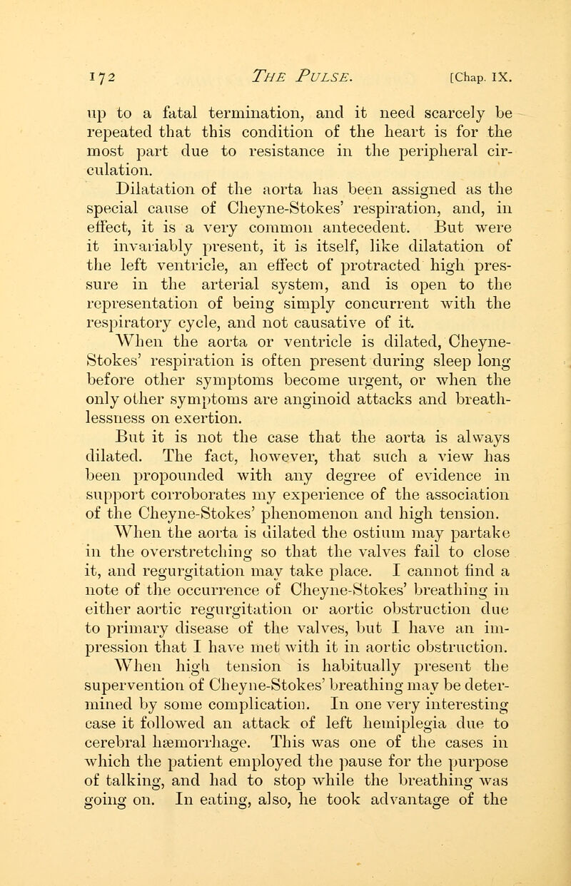 up to a fatal termination, and it need scarcely be repeated that this condition of the heart is for the most part due to resistance in the peripheral cir- culation. Dilatation of the aorta has been assigned as the special cause of Cheyne-Stokes' respiration, and, in effect, it is a very common antecedent. But were it invariably present, it is itself, like dilatation of the left ventricle, an effect of protracted high pres- sure in the arterial system, and is open to the representation of being simply concurrent with the respiratory cycle, and not causative of it. When the aorta or ventricle is dilated, Cheyne- Stokes' resi^iration is often present during sleep long- before other symptoms become urgent, or when the only other symptoms are anginoid attacks and breath- lessness on exertion. But it is not the case that the aorta is always dilated. The fact, however, that such a view has been propounded with any degree of evidence in support corroborates my experience of the association of the Cheyne-Stokes' phenomenon and high tension. When the aorta is dilated the ostium may partake in the overstretching so that the valves fail to close it, and regurgitation may take place. I cannot find a note of the occurrence of Cheyne-Stokes' breathing in either aortic regurgitation or aortic obstruction due to primary disease of the valves, but I have an im- pression that I have met with it in aortic obstruction. When higli tension is habitually present the supervention of Cheyne-Stokes' breathing may be deter- mined by some complication. In one very interesting case it followed an attack of left hemiplegia due to cerebral hsemorrhage. This was one of the cases in which the patient employed the pause for the pur^DOse of talking, and had to stop while the breathing was going on. In eating, also, he took advantage of the
