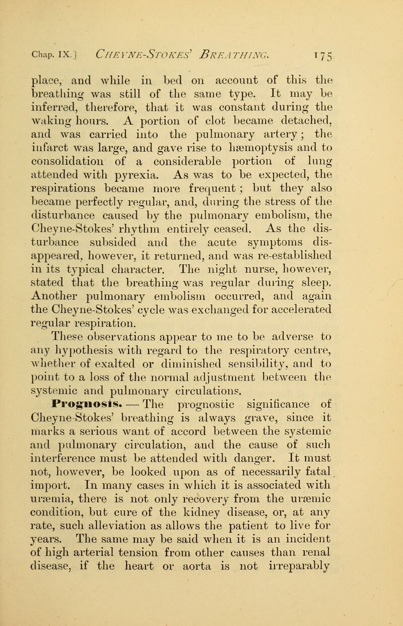 place, and while in bed on account of this tlie breathing was still of the same type. It may be inferred, therefore, that it was constant during the waking hours. A portion of clot became detached, and was carried into the pulmonary artery; the infarct was large, and gave rise to haemoptysis and to consolidation of a considerable portion of lung attended with pyrexia. As was to be expected, the respirations became more frequent ; but they also became perfectly regular, and, during the stress of the disturbance caused by the pulmonary embolism, the Cheyne-Stokes' rhythm entirely ceased. As the dis- turbance subsided and the acute symptoms dis- appeared, however, it returned, and was re-established in its typical character. The night nurse, however, stated that the breathing was regular duiing sleep. Another pulmonary embolism occurred, and again the Cheyne-Stokes' cycle was exchanged for accelerated regular respiration. These observations appear to me to be adverse to any hypothesis with regard to the respiratory centre, whether of exalted or diminished sensibility, and to point to a loss of the normal adjustment between the systemic and pulmonary circulations. Pi'og-iiosis. — The prognostic significance of Cheyne-Stokes' breathing is always grave, since it marks a serious want of accord between the systemic and pulmonary circulation, and the cause of such interference must be attended with danger. It must not, however, be looked upon as of necessarily fatal import. In many cases in which it is associated with uraemia, there is not only recovery from the ureemic condition, but cure of the kidney disease, or, at any rate, such alleviation as allows the patient to live for years. The same may be said when it is an incident of high arterial tension from other causes than renal disease, if the heart or aorta is not irreparably