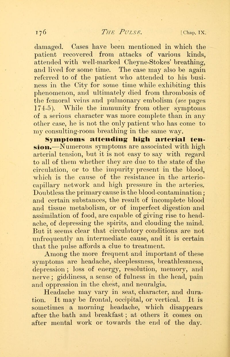 damaged. Cases have been mentioned in which the patient recovered from attacks of various kinds, attended with well-marked Cheyne-Stokes' breathing, and lived for some time. The case may also be again referred to of the patient who attended to his busi- ness in the City for some time while exhibiting this phenomenon, and ultimately died from thrombosis of the femoral veins and pulmonary embolism {see pages 174-5). While the immunity from other symptoms of a serious character was more complete than in any other case, he is not the only patient who has come to my consulting-room breathing in the same way. Nymptoiiis attending: liig^li arterial ten- f^ion.—JSTumerous symptoms are associated with high arterial tension, but it is not easy to say with regard to all of them whether they are clue to the state of the circulation, or to the impurity present in the blood, which is the cause of the resistance in the arterio- capillary network and high pressure in the arteries. Doubtless the primary cause is the blood-contamination; and certain substances, the result of incomplete blood and tissue metabolism, or of imperfect digestion and assimilation of food, are capable of giving rise to head- ache, of depressing the spirits, and clouding the mind. But it seems clear that circulatory conditions are not unfrequently an intermediate cause, and it is certain that the pulse affords a clue to treatment. Among the more frequent and important of these symptoms are headache, sleeplessness, breathlessness, depression; loss of energy, resolution, memory, and nerve; giddiness, a sense of fulness in the head, pain and oppression in the chest, and neuralgia. Headache may vary in seat, character, and dura- tion. It may be frontal, occipital, or vertical. It is sometimes a morning headache, which disappears after the bath and breakfast; at others it comes on after mental work or towards the end of the day.