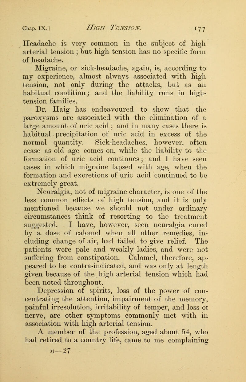 Headache is very common in the subject of high arterial tension; but high tension has no specific form of headache. Migraine, or sick-headache, again, is, according to my experience, ahnost always associated with high tension, not only during the attacks, but as an habitual condition; and the liability runs in high- tension families. Dr. Haig has endeavoured to show that the paroxysms are associated with the elimination of a large amount of uric acid ; and in many cases there is habitual precipitation of uric acid in excess of the normal quantity. Sick-headaches, however, often cease as old age comes on, while the liability to the formation of uric acid continues; and I have seen cases in which migraine lapsed with age, when the formation and excretions of uric acid continued to be extremely great. Neuralgia, not of migraine character, is one of the less common effects of high tension, and it is only mentioned because we should not under ordinary circumstances think of resorting to the treatment suggested. I have, however, seen neuralgia cured by a dose of calomel when all other remedies, in- cluding change of air, had failed to give relief. The patients were pale and weakly ladies, and were not suffering from constipation. Calomel, therefore, ap- peared to be contra-indicated, and was only at length given because of the Jiigh arterial tension which had been noted throughout. Depression of spirits, loss of the jDower of con- centrating the attention, impairment of the memory, painful irresolution, irritability of temper, and loss ot nerve, are other symptoms commonly met with in association with high arterial tension. A member of the profession, aged about 54, who had retired to a country life, came to me complaining M-27