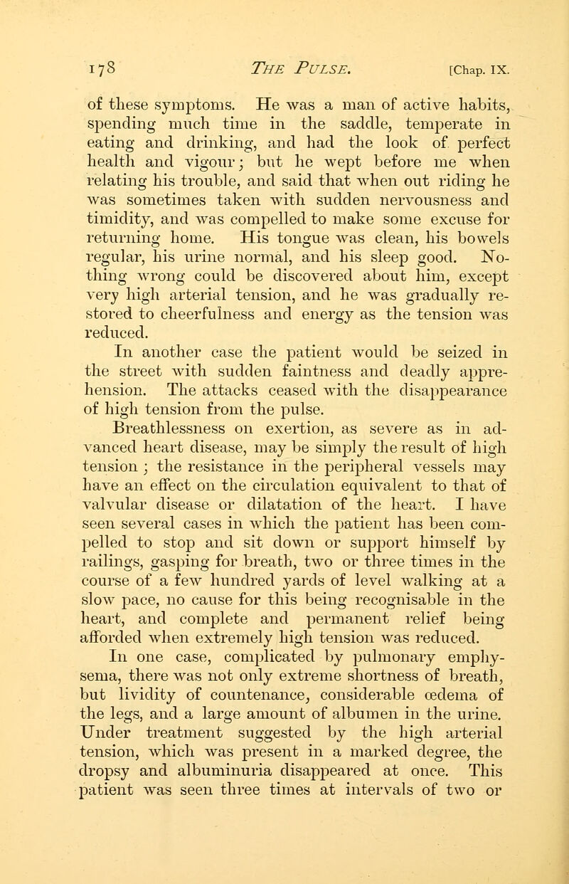 of these symptoms. He was a man of active habits, spending much time in the saddle, temperate in eating and drinking, and had the look of perfect health and vigour; but he wept before me when relating his trouble, and said that when out riding he was sometimes taken with sudden nervousness and timidity, and was compelled to make some excuse for returning home. His tongue was clean, his bowels regular, his urine normal, and his sleep good. No- thing wrong could be discovered about him, except very high arterial tension, and he was gradually re- stored to cheerfulness and energy as the tension was reduced. In another case the patient would be seized in the street with sudden faintness and deadly appre- hension. The attacks ceased with the disappearance of high tension from the pulse. Breathlessness on exertion, as severe as in ad- vanced heart disease, may be simply the result of high tension ; the resistance in the peripheral vessels may have an effect on the circulation equivalent to that of valvular disease or dilatation of the heart. I have seen several cases in which the patient has been com- pelled to stop and sit down or support himself by railings, gasping for breath, two or three times in the course of a few hundred yards of level walking at a slow pace, no cause for this being recognisable in the heart, and complete and permanent relief being afforded when extremely high tension was reduced. In one case, complicated by pulmonary empliy- sema, there was not only extreme shortness of breath, but lividity of countenance, considerable oedema of the legs, and a large amount of albumen in the urine. Under treatment suggested by the high arterial tension, which was present in a marked degree, the dropsy and albuminuria disappeared at once. This patient was seen three times at intervals of two or