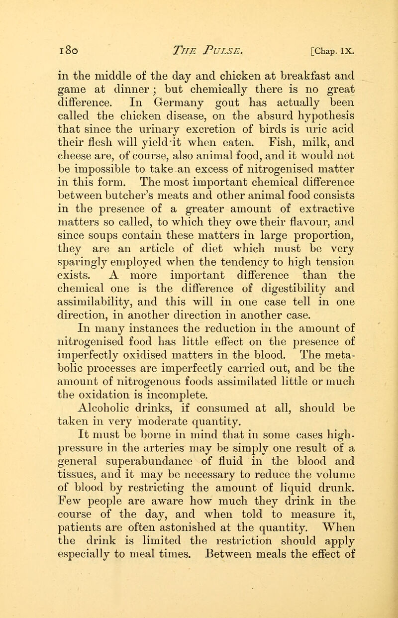 in the middle of the day and chicken at breakfast and game at dinner; but chemically there is no great difference. In Germany gout has actually been called the chicken disease, on the absurd hypothesis that since the urinary excretion of birds is uric acid their flesh will yield it when eaten. Fish, milk, and cheese are, of course, also animal food, and it would not be impossible to take an excess of nitrogenised matter in this form. The most important chemical difference between butcher's meats and other animal food consists in the presence of a greater amount of extractive matters so called, to which they owe their flavour, and since soups contain these matters in large proportion, they are an article of diet which must be very sparingly employed when the tendency to high tension exists. A more important difference than the chemical one is the difference of digestibility and assimilability, and this will in one case tell in one direction, in another direction in another case. In many instances the reduction in the amount of nitrogenised food has little effect on the presence of imperfectly oxidised matters in the blood. The meta- bolic processes are imperfectly carried out, and be the amount of nitrogenous foods assimilated little or much the oxidation is incomplete. Alcoholic drinks, if consumed at all, should be taken in very moderate quantity. It must be borne in mind that in some cases high- pressure in the arteries may be simply one result of a general superabundance of fluid in the blood and tissues, and it may be necessary to reduce the volume of blood by restricting the amount of liquid drunk. Few people are aware how much they drink in the course of the day, and when told to measure it, patients are often astonished at the quantity. When the drink is limited the restriction should apply especially to meal times. Between meals the effect of