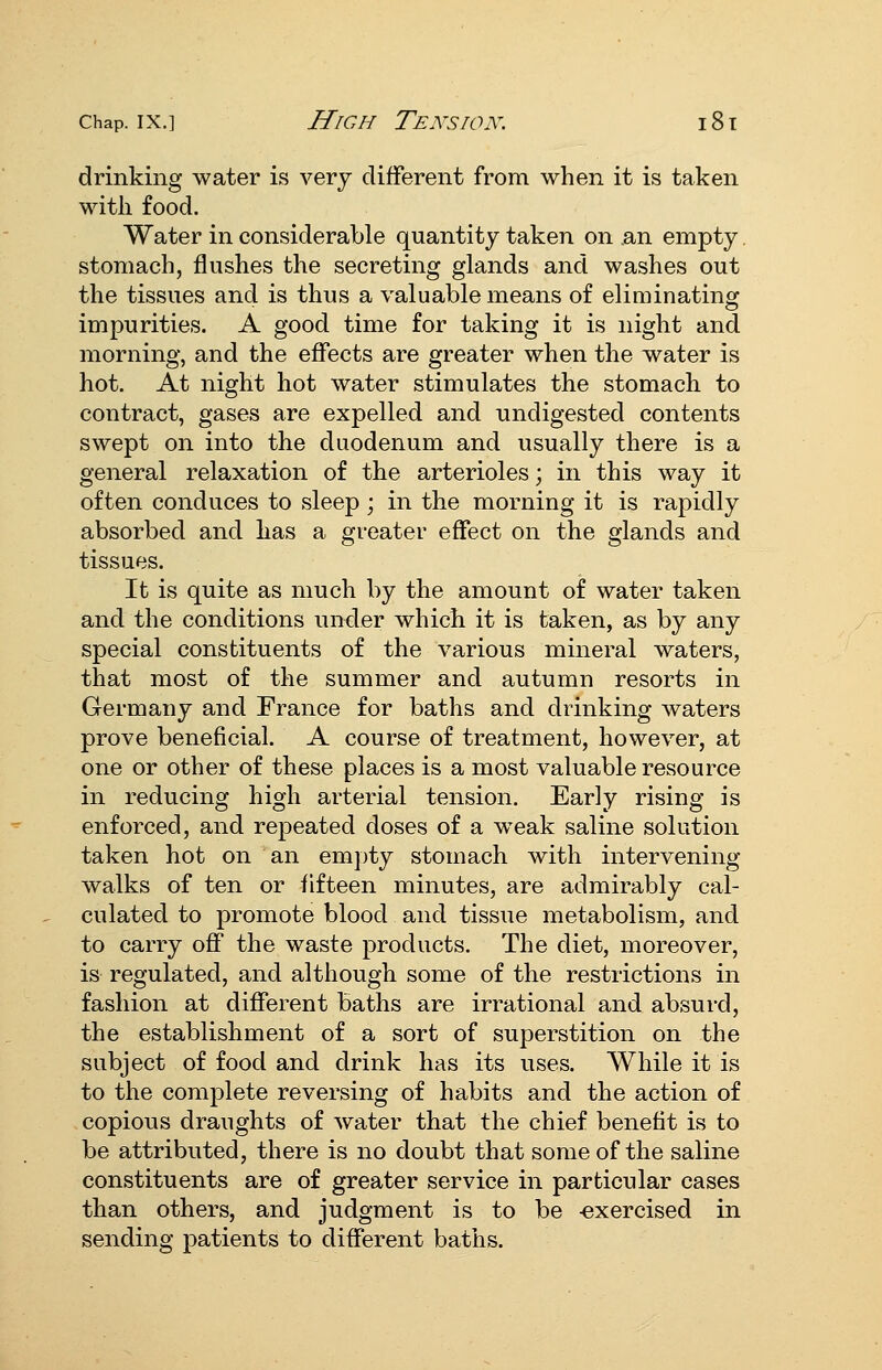 drinking water is very different from when it is taken with food. Water in considerable quantity taken on an empty stomach, flushes the secreting glands and washes out the tissues and is thus a valuable means of eliminating iuipurities. A good time for taking it is night and morning, and the effects are greater when the water is hot. At night hot water stimulates the stomach to contract, gases are expelled and undigested contents swept on into the duodenum and usually there is a general relaxation of the arterioles; in this way it often conduces to sleep; in the morning it is rapidly absorbed and has a greater effect on the glands and tissues. It is quite as much by the amount of water taken and the conditions under whicli it is taken, as by any special constituents of the various mineral waters, that most of the summer and autumn resorts in Germany and France for baths and drinking waters prove beneficial. A course of treatment, however, at one or other of these places is a most valuable resource in reducing high arterial tension. Early rising is enforced, and repeated doses of a weak saline solution taken hot on an emi)ty stomach with intervening walks of ten or fifteen minutes, are admirably cal- culated to promote blood and tissue metabolism, and to carry off the waste products. The diet, moreover, is regulated, and although some of the restrictions in fashion at different baths are irrational and absurd, the establishment of a sort of superstition on the subject of food and drink has its uses. While it is to the complete reversing of habits and the action of copious draughts of water that the chief benefit is to be attributed, there is no doubt that some of the saline constituents are of greater service in particular cases than others, and judgment is to be -exercised in sending patients to different baths.