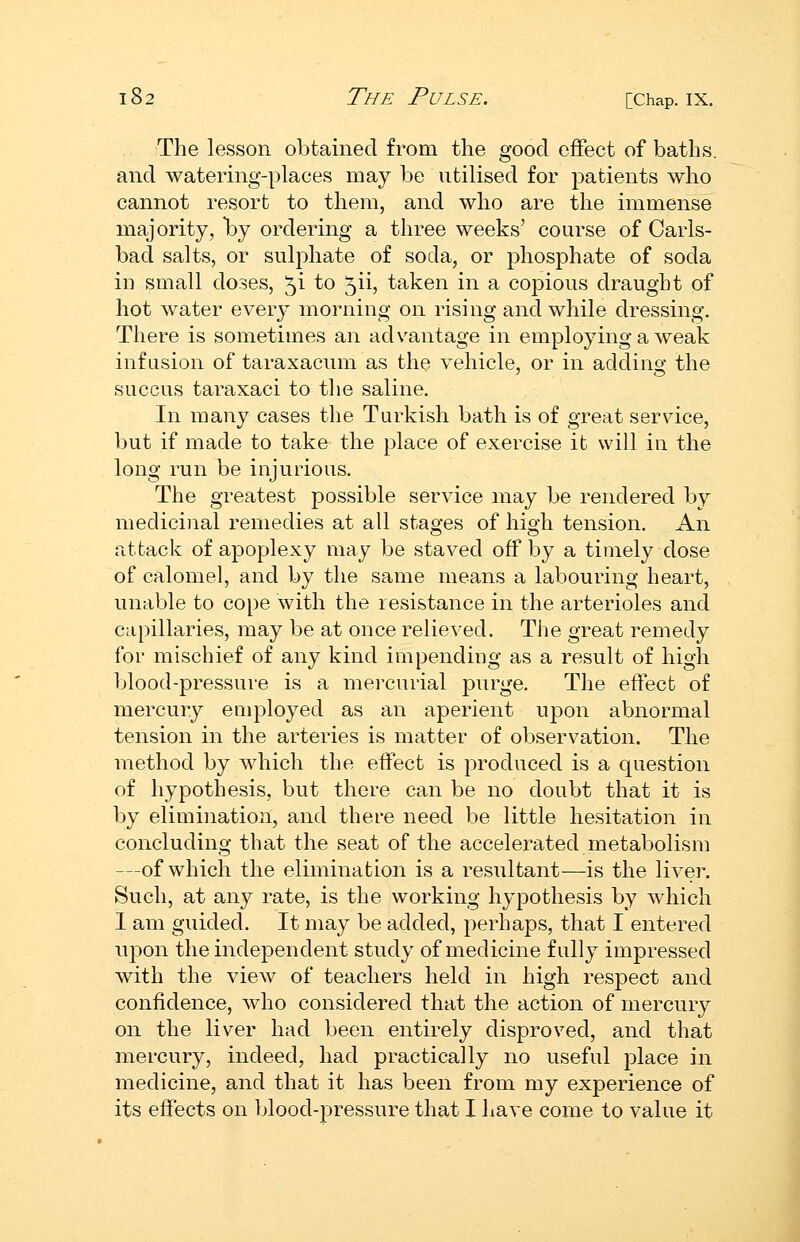 The lesson obtained from the good effect of baths, and watering-places may be utilised for patients who cannot resort to them, and who are the immense majority, by ordering a three weeks' course of Carls- bad salts, or sulphate of soda, or phosphate of soda in small doses, 5i to 5ii, taken in a copious draught of hot water every morning on rising and while dressing. There is sometimes an advantage in employing a weak infusion of taraxacum as the vehicle, or in adding the succus taraxaci to the saline. In many cases the Turkish bath is of great service, but if made to take the place of exercise it will in the long run be injurious. The greatest possible service may be rendered by medicinal remedies at all stages of high tension. An attack of apoplexy may be staved off by a timely dose of calomel, and by the same means a labouring heart, unable to cope with the resistance in the arterioles and capillaries, may be at once relieved. The great remedy for mischief of any kind impending as a result of high blood-pressure is a mercurial purge. The effect of mercury employed as an aperient upon abnormal tension in the arteries is matter of observation. The method by which the effect is produced is a question of hypothesis, but there can be no doubt that it is by elimination, and there need be little hesitation in concluding that the seat of the accelerated metabolism —of which the elimination is a resultant-—is the liver. Such, at any rate, is the working hypothesis by which 1 am guided. It may be added, perhaps, that I entered upon the independent study of medicine fully impressed with the view of teachers held in high respect and confidence, who considered that the action of mercury on the liver had been entirely disproved, and that mercury, indeed, had practically no useful place in medicine, and that it has been from my experience of its effects on blood-pressure that I have come to value it