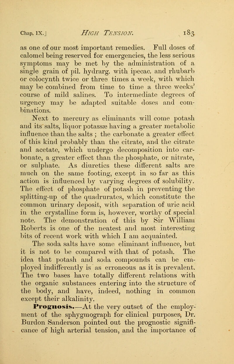 as one of our most important remedies. Full doses of calomel being reserved for emergencies, the less serious symptoms may be met by the administration of a single grain of pil. hydrarg. with ipecac, and rhubarb or colocynth twice or three times a week, with which may be combined from time to time a three weeks' course of mild salines. To intermediate degrees of urgency may be adapted suitable doses and com- binations. Next to mercury as eliminants will come potash and its salts, liquor potassEe having a greater metabolic influence than the salts ; the carbonate a greater effect of this kind probably than the citrate, and the citrate and acetate, which undergo decomposition into car- bonate, a greater effect than the phosphate, or nitrate, or sulphate. As diuretics these different salts are much on the same footing, except in so far as this action is influenced by varying degrees of solubility. The effect of phosphate of potash in preventing the splitting-up of the quadrurates, which constitute the common urinary deposit, with separation of uric acid in the crystalline form is, however, worthy of special note. The demonstration of this by Sir William Roberts is one of the neatest and most interesting- bits of recent work with which I am acquainted. The soda salts have some eliminant influence, but it is not to be compared with that of potash. The idea that potash and soda compounds can be em- ployed indifferently is as erroneous as it is prevalent. The two bases have totally different relations with the organic substances entering into the structure of the body, and have, indeed, nothing in common except their alkalinity. Prog^osi^.—At the very outset of the employ- ment of the sphygmograph for clinical purposes. Dr. Burdon Sanderson pointed out the prognostic signifi- cance of high arterial tension, and the importance of
