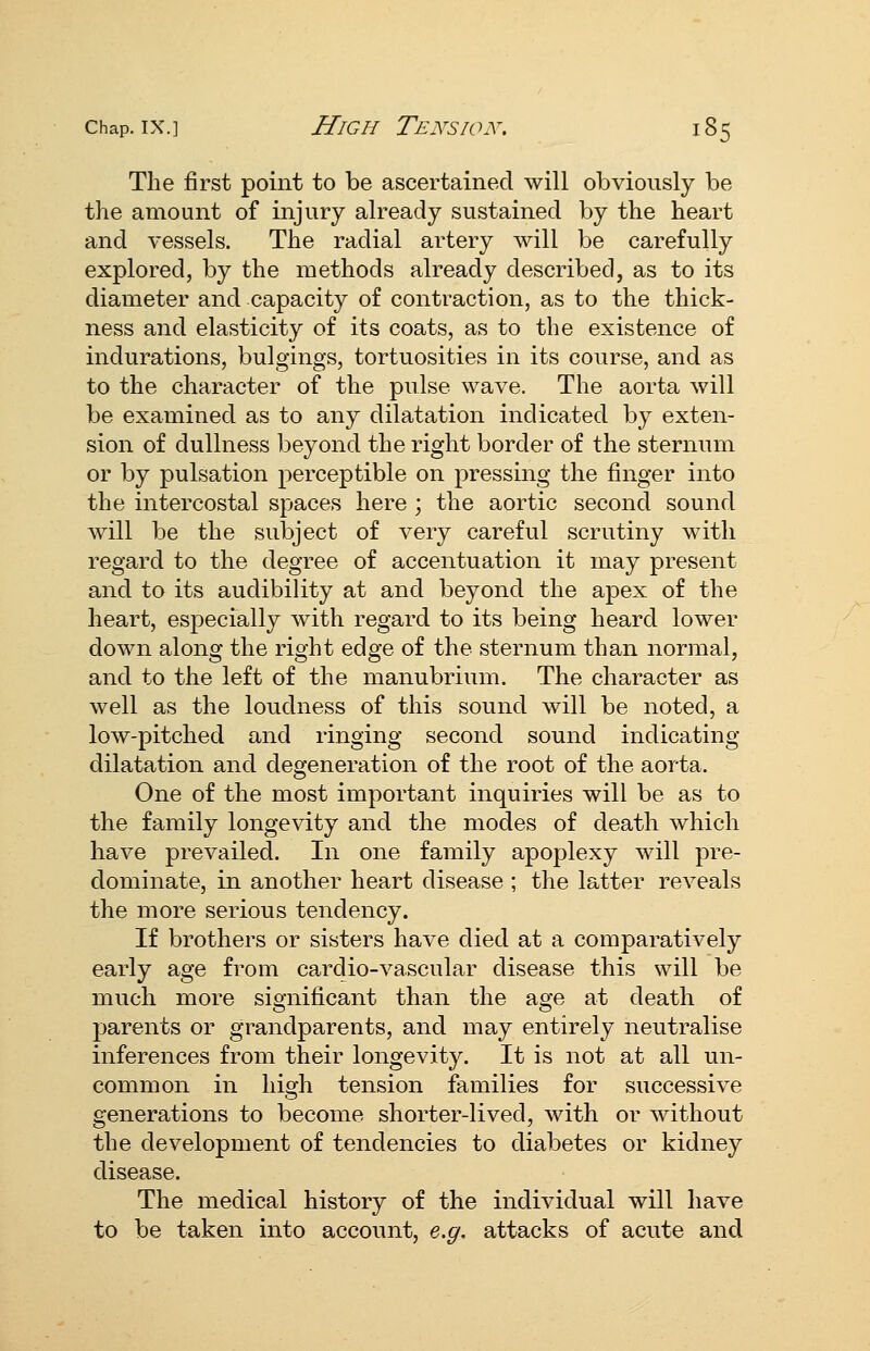 The first point to be ascertained will obviously be the amount of injury already sustained by the heart and vessels. The radial artery will be carefully explored, by the methods already described, as to its diameter and capacity of contraction, as to the thick- ness and elasticity of its coats, as to the existence of indurations, bulgings, tortuosities in its course, and as to the character of the pulse wave. The aorta will be examined as to any dilatation indicated by exten- sion of dullness beyond the right border of the sternum or by pulsation perceptible on pressing the finger into the intercostal spaces here ; the aortic second sound will be the subject of very careful scrutiny with regard to the degree of accentuation it may present and to its audibility at and beyond the apex of the heart, especially with regard to its being heard lower down along the right edge of the sternum than normal, and to the left of the manubrium. The character as well as the loudness of this sound will be noted, a low-pitched and ringing second sound indicating dilatation and degeneration of the root of the aorta. One of the most important inquiries will be as to the family longevity and the modes of death which have prevailed. In one family apoplexy will pre- dominate, in another heart disease ; the latter reveals the more serious tendency. If brothers or sisters have died at a comparatively early age from cardio-vascular disease this will be much more significant than the age at death of parents or grandparents, and may entirely neutralise inferences from their longevity. It is not at all un- common in high tension families for successive generations to become shorter-lived, with or without the development of tendencies to diabetes or kidney disease. The medical history of the individual will have to be taken into account, e,g, attacks of acute and