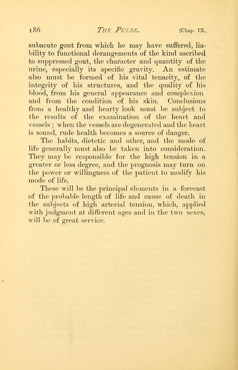 subacute gout from which he may have suffered, lia- bility to functional derangements of the kind ascribed to suppressed gout, the character and quantity of the urine, especially its specific gravity. An estimate also must be formed of his vital tenacity, of the integrity of his structures, and the quality of his blood, from his general appearance and complexion and from the condition of his skin. Conclusions from a healthy and hearty look must be subject to the results of the examination of the heart and vessels ; when the vessels are degenerated and the heart is sound, rude health becomes a source of danger. The habits, dietetic and other, and the mode of life generally must also be taken into consideration. They may be responsible for the high tension in a greater or less degree, and the prognosis may turn on the power or willingness of the patient to modify his mode of life. These will be the principal elements in a forecast of the probable length of life and cause of death in the subjects of high arterial tension, which, applied with judgment at different ages and in the two sexes, will be of great service.