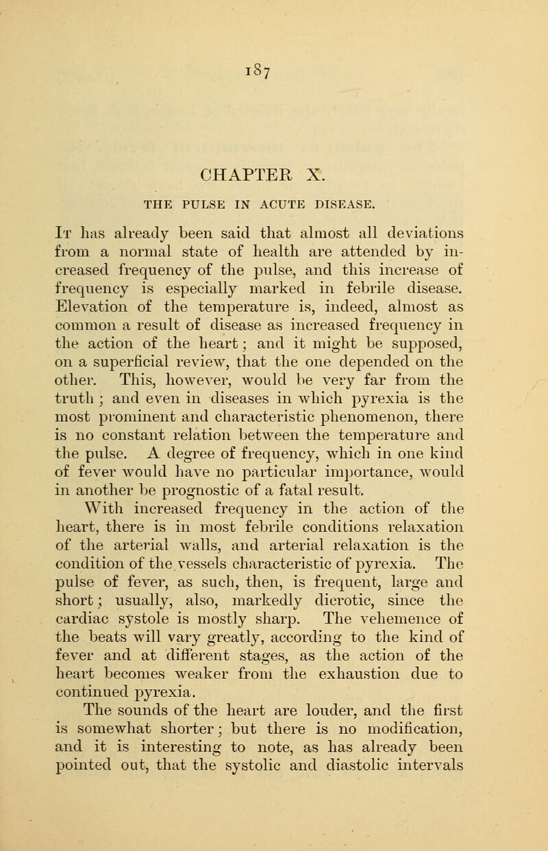 CHAPTER X. THE PULSE IN ACUTE DISEASE. It has already been said that almost all deviations from a normal state of health are attended by in- creased frequency of the pulse, and this increase of frequency is especially marked in febrile disease. Elevation of the temperature is, indeed, almost as common a result of disease as increased frequency in the action of the heart; and it might be supposed, on a superficial review, that the one depended on the other. This, however, would be very far from the truth ; and even in diseases in which pyrexia is the most prominent and characteristic phenomenon, there is no constant relation between the temperature and the pulse. A degree of frequency, which in one kind of fever would have no particular importance, would in another be prognostic of a fatal result. With increased frequency in the action of the heart, there is in most febrile conditions relaxation of the arterial walls, and arterial relaxation is the condition of the vessels characteristic of pyrexia. The pulse of fever, as such, then, is frequent, large and short; usually, also, markedly dicrotic, since the cardiac systole is mostly sharp. The vehemence of the beats will vary greatly, according to the kind of fever and at different stages, as the action of the heart becomes weaker from the exhaustion due to continued pyrexia. The sounds of the heart are louder, and the first is somewhat shorter; but there is no modification, and it is interesting to note, as has already been pointed out, that the systolic and diastolic intervals