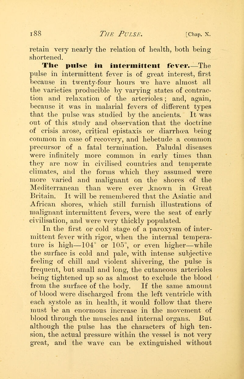 retain very nearly the relation of health, both being shortened. The pulse in inter mil tent fever.—The pulse in intermittent fever is of great interest, first because in twenty-four hours we have almost all the varieties producible by varying states of contrac- tion and relaxation of the arterioles; and, again, because it was in malarial fevers of diflferent types that the pulse was studied by the ancients. It was out of this study and observation that the doctrine of crisis arose, critical epistaxis or diarrhoea being common in case of recovery, and hebetude a common precursor of a fatal termination. Paludal diseases were infinitely more common in early times than they are now in civilised countries and temperate climates, and the forms which they assumed were more varied and malignant on the shores of the Mediterranean than were ever .known in Great Britain. It will be remembered that the Asiatic and African shores, which still furnish illustrations of malignant intermittent fevers, were the seat of early civilisation, and wei-e very thickly populated. In the first or cold stage of a paroxysm of inter- mittent fever with rigor, when the internal tempera- ture is high—104° or 105°, or even higher—while the surface is cold and pale, with intense subjective feeling of chill and violent shivering, the pulse is frequent, but small and long, the cutaneous arterioles being tightened up so as almost to exclude the blood from the surface of the body. If the same amount of blood were discharged from the left ventricle with each systole as in health, it would follow that there must be an enormous increase in the movement of blood through the muscles and internal organs. But although the pulse has the characters of high ten- sion, the actual pressure within the vessel is not very great, and the wave can be extinguished without