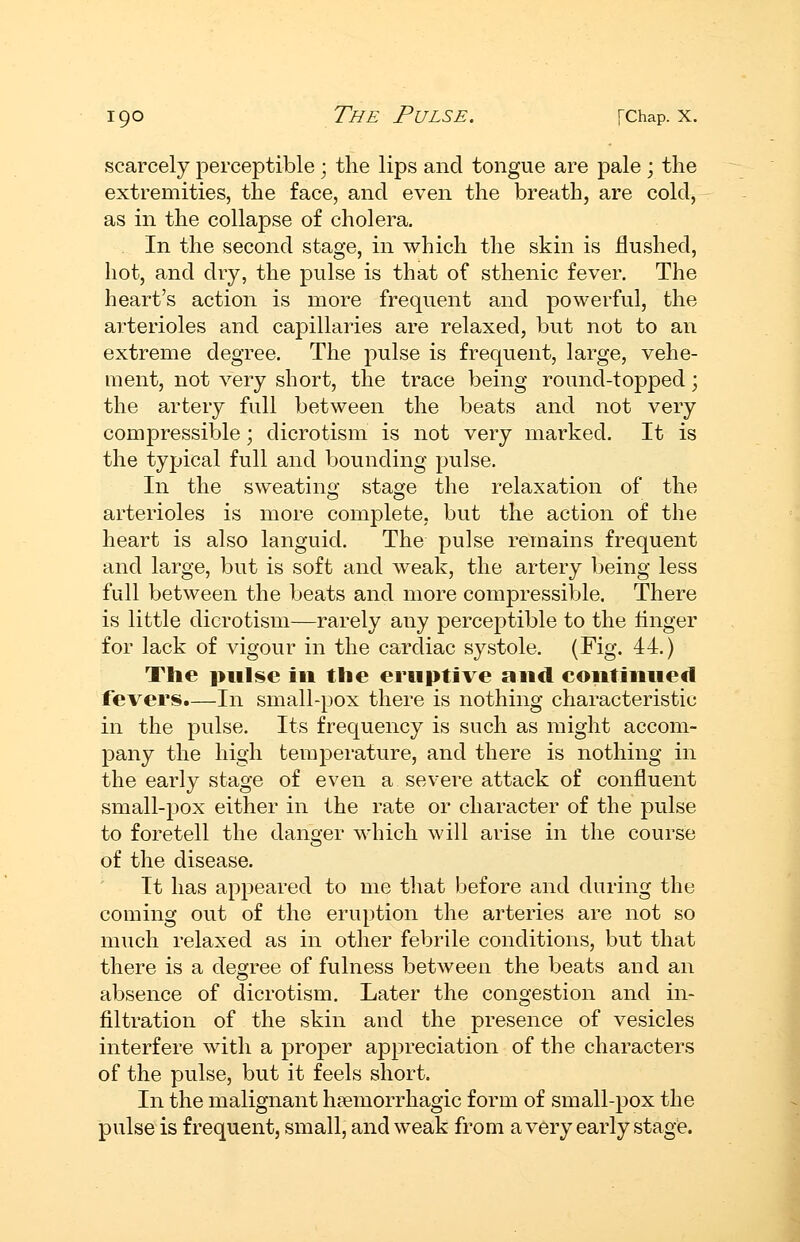 scarcely perceptible ; the lips and tongue are pale ; the extremities, the face, and even the breath, are cold, as in the collapse of cholera, . In the second stage, in which the skin is flushed, hot, and dry, the pulse is that of sthenic fever. The heart's action is more frequent and powerful, the arterioles and capillaries are relaxed, but not to an extreme degree. The pulse is frequent, large, vehe- ment, not very short, the trace being round-topped; the artery full between the beats and not very compressible; dicrotism is not very marked. It is the typical full and bounding pulse. In the sweating stage the relaxation of the arterioles is more complete, but the action of the heart is also languid. The pulse remains frequent and large, but is soft and weak, the artery being less full between the beats and more compressible. There is little dicrotism—rarely any perceptible to the linger for lack of vigour in the cardiac systole. (Fig. 44.) Tlie pulse ill the eruptive and continued fevers.—In small-pox there is nothing characteristic in the pulse. Its frequency is such as might accom- pany the high temperature, and there is nothing in the early stage of even a severe attack of confluent small-pox either in the rate or character of the pulse to foretell the danger which will arise in the course of the disease. It has appeared to me that before and during the coming out of the eruption the arteries are not so much relaxed as in other febrile conditions, but that there is a degree of fulness between the beats and an absence of dicrotism. Later the congestion and in- filtration of the skin and the presence of vesicles interfere with a proper appreciation of the characters of the pulse, but it feels short. In the malignant h?emorrhagic form of small-pox the pulse is frequent, small, and weak from avery early stage. i