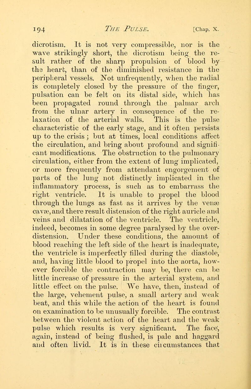 dicrotism. It is not very comj)ressible, nor is the wave strikingly short, the dicrotism being the re- sult rather of the sharp propulsion of blood by the heart, than of the diminished resistance in the peripheral vessels. Not unfrequently, when the radial is completely closed by the pressure of the linger, pulsation can be felt on its distal side, which has been propagated round through the palmar arch from the ulnar artery in consequence of the re- laxation of the arterial walls. This is the pulse characteristic of the early stage, and it often persists up to the crisis ; but at times, local conditions affect the circulation, and bring about profound and signifi- cant modifications. The obstruction to the pulmonary circulation, either from the extent of lung implicated, or more frequently from attendant engorgement of parts of the lung not distinctly implicated in the inflammatory process, is such as to embarrass the right ventricle. It is unable to propel tlie blood through the lungs as fast as it arrives by the vense cavse, and there result distension of the right auricle and veins and dilatation of the ventricle. The ventricle, indeed, becomes in some degree paralysed by the over- distension. Under these conditions^ the amount of blood reaching the left side of the heart is inadequate, the ventricle is imperfectly filled during the diastole, and, having little blood to propel into the aorta, how- ever forcible the contraction may be, there can be little increase of pressure in the arterial system, and little effect on the pulse. We have, then, instead of the large, vehement pulse, a small artery and weak beat, and this while the action of the heart is found on examination to be unusually forcible. The contrast between the violent action of the heart and the weak pulse which results is very significant. The face, again, instead of being flushed, is pale and haggard and often livid. It is in these ciicumstances that