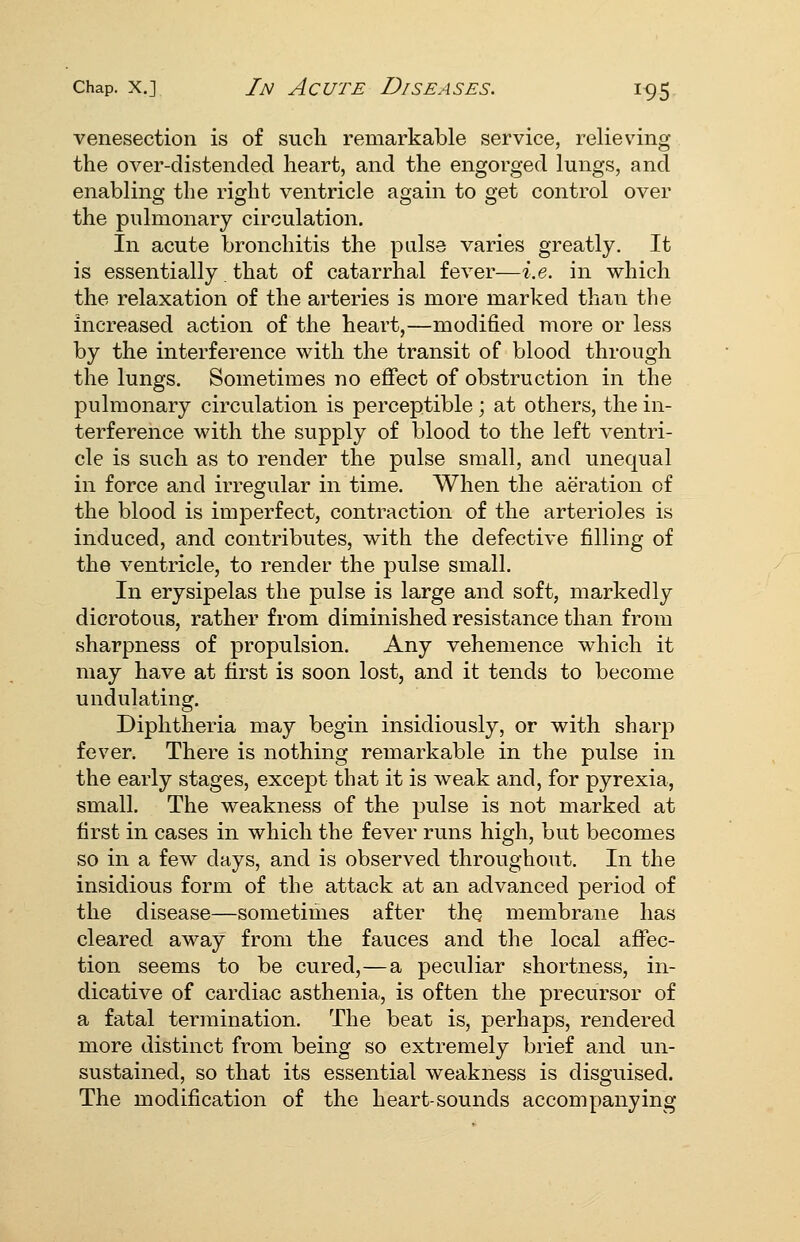 venesection is of such remarkable service, relieving the over-distended heart, and the engorged lungs, and enabling the right ventricle again to get control over the pulmonary circulation. In acute bronchitis the palse varies greatly. It is essentially. that of catarrhal fever—i.e. in which the relaxation of the arteries is more marked than the increased action of the heart,—modified more or less by the interference with the transit of blood through the lungs. Sometimes no effect of obstruction in the pulmonary circulation is perceptible ; at others, the in- terference with the supply of blood to the left ventri- cle is such as to render the pulse small, and unequal in force and irregular in time. When the aeration of the blood is imperfect, contraction of the arterioles is induced, and contributes, with the defective filling of the ventricle, to render the pulse small. In erysipelas the pulse is large and soft, markedly dicrotous, rather from diminished resistance than from sharpness of propulsion. Any vehemence which it may have at first is soon lost, and it tends to become undulating. Diphtheria may begin insidiously, or with sharp fever. There is nothing remarkable in the pulse in the early stages, except that it is weak and, for pyrexia, small. The weakness of the pulse is not marked at first in cases in which the fever runs high, but becomes so in a few days, and is observed throughout. In the insidious form of the attack at an advanced period of the disease—sometimes after thQ membrane has cleared away from the fauces and the local affec- tion seems to be cured,—a peculiar shortness, in- dicative of cardiac asthenia, is often the precursor of a fatal termination. The beat is, perhaps, rendered more distinct from being so extremely brief and un- sustained, so that its essential weakness is disguised. The modification of the heart-sounds accompanying