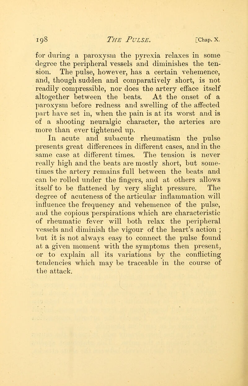 for during a paroxysm the pyrexia relaxes in some degree the peripheral vessels and diminishes the ten- sion. The pulse, however, has a certain vehemence, and, though sudden and comparatively short, is not readily compressible, nor does the artery efface itself altogether between the beats. At the onset of a paroxysm before redness and swelling of the affected part have set in, when the pain is at its worst and is of a shooting neuralgic character, the arteries are more than ever tightened up. In acute and subacute rheumatism the pulse presents great differences in different cases, and in the same case at different times. The tension is never really high and the beats are mostly short, but some- times the artery remains full between the beats and can be rolled under the fingers, and at others allows itself to be flattened by very slight pressure. The degree of acuteness of the articular inflammation will influence the frequency and vehemence of the pulse, and the copious perspirations which are characteristic of rheumatic fever will both relax the peripheral A^essels and diminish the vigour of the heart's action ; but it is not always easy to connect the pulse found at a given moment with the symptoms then present^ or to explain all its variations by the conflicting tendencies which may be traceable in the course of the attack.