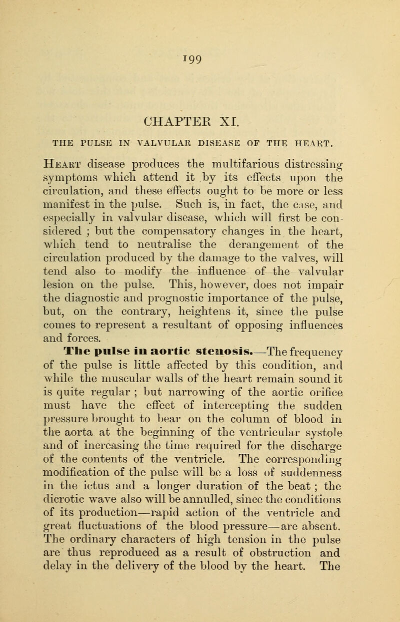 CHAPTER XI. THE PULSE IN VALVULAR DISEASE OF THE HEART. Heart disease produces tlie multifarious distressing symptoms which attend it by its effects upon the circulation, and these effects ought to be more or less manifest in the pulse. Such is, in fact, the case, and especially in valvular disease, which will first be con- sidered ; but the compensatory changes in the heart, which tend to neutralise the derangement of the circulation produced by the damage to the valves, will tend also to modify the influence of the valvular lesion on the pulse. This, however, does not impair the diagnostic and prognostic importance of the pulse, but, on the contrary, heightens it, since the pulse comes to represent a resultant of opposing influences and forces. The pulse in aortic steaiosis.—The frequency of the pulse is little affected by this condition, and while the muscular walls of the heart remain sound it is quite regular ; but narrowing of the aortic orifice must have the effect of intercepting the sudden pressure brought to bear on the column of blood in the aorta at the beginning of the ventricular systole and of increasing the time required for the discharge of the contents of the ventricle. The corresponding modification of the pulse will be a loss of suddenness in the ictus and a longer duration of the beat; the dicrotic wave also will be annulled, since the conditions of its production—rapid action of the ventricle and great fluctuations of the blood pressure—are absent. The ordinary characters of high tension in the pulse are thus reproduced as a result of obstruction and delay in the delivery of the blood by the heart. The