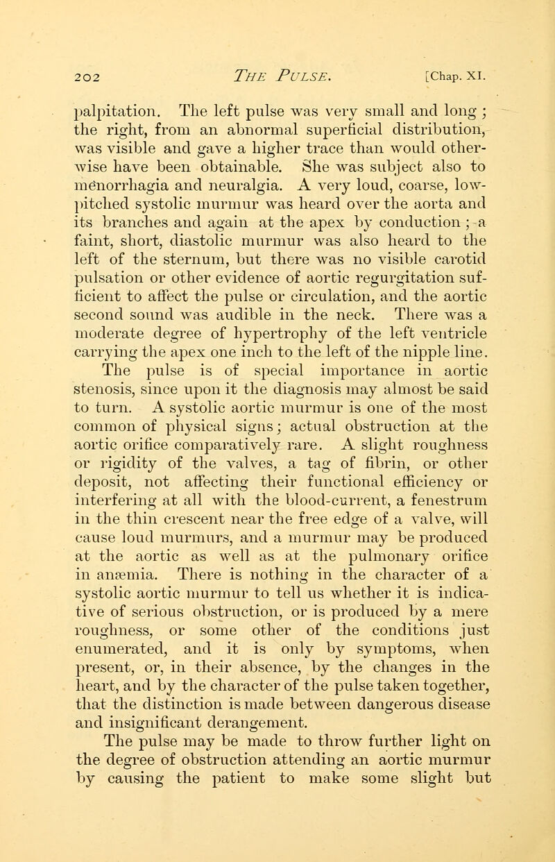 palpitation. The left pulse was very small and long ; the right, from an abnormal superficial distribution, was visible and gave a higher trace than would other- Avise have been obtainable. She was subject also to monorrhagia and neuralgia. A very loud, coarse, low- pitched systolic murmur was heard over the aorta and its branches and again at the apex by conduction ; a faint, short, diastolic murmur was also heard to the left of the sternum, but there was no visible carotid pulsation or other evidence of aortic regurgitation suf- licient to affect the pulse or circulation, and the aortic second sound was audible in the neck. There was a moderate degree of hypertrophy of the left ventricle carrying the apex one inch to the left of the nipple line. The pulse is of special importance in aortic stenosis, since upon it the diagnosis may almost be said to turn. A systolic aortic murmur is one of the most common of physical signs; actual obstruction at the aortic orifice comparatively rare. A slight roughness or rigidity of the valves, a tag of fibrin, or other deposit, not affecting their functional efficiency or interfering at all with the blood-current, a fenestrum in the thin crescent near the free edge of a valve, will cause loud murmurs, and a murmur may be produced at the aortic as well as at the pulmonary orifice in anaemia. There is nothing in the character of a systolic aortic murmur to tell us whether it is indica- tive of serious obstruction, or is produced by a mere roughness, or some other of the conditions just enumerated, and it is only by symptoms, when present, or, in their absence, by the changes in the heart, and by the character of the pulse taken together, that the distinction is made between dangerous disease and insignificant derangement. The pulse may be made to throw further light on the degree of obstruction attending an aortic murmur by causing the patient to make some slight but