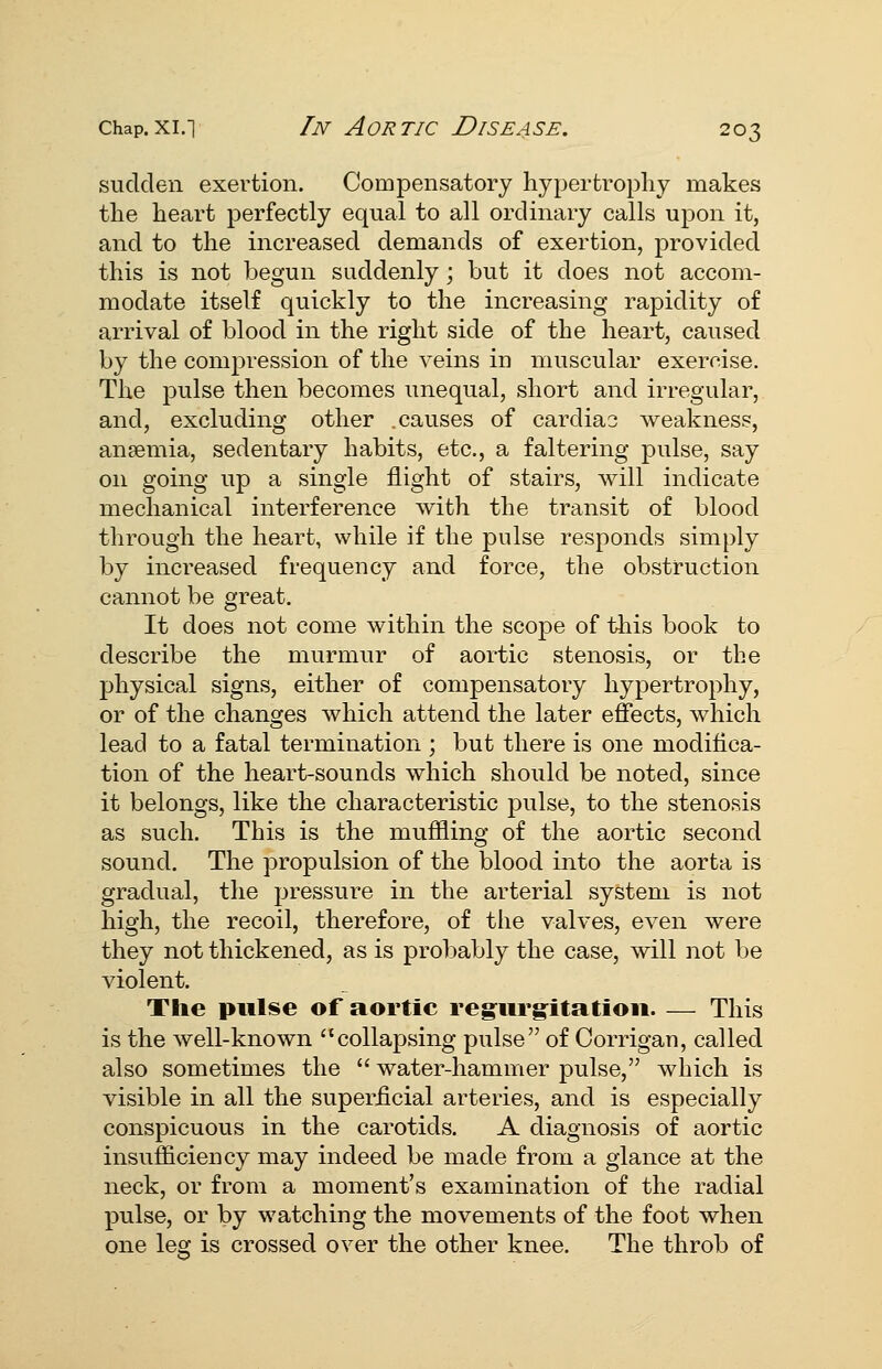 sudden exertion. Compensatory hypertrophy makes the heart perfectly equal to all ordinary calls upon it, and to the increased demands of exertion, provided this is not begun suddenly; but it does not accom- modate itself quickly to the increasing rapidity of arrival of blood in the right side of the heart, caused by the compression of the veins in muscular exercise. The pulse then becomes unequal, short and irregular, and, excluding other .causes of cardial weakness, anaemia, sedentary habits, etc., a faltering pulse, say on going up a single flight of stairs, will indicate mechanical interference with the transit of blood through the heart, while if the pulse responds simply by increased frequency and force, the obstruction cannot be great. It does not come within the scope of this book to describe the murmur of aortic stenosis, or the physical signs, either of compensatory hypertrophy, or of the changes which attend the later effects, which lead to a fatal termination ; but there is one modiflca- tion of the heart-sounds which should be noted, since it belongs, like the characteristic pulse, to the stenosis as such. This is the muffling of the aortic second sound. The propulsion of the blood into the aorta is gradual, the pressure in the arterial system is not high, the recoil, therefore, of the valves, even were they not thickened, as is probably the case, will not be violent. The pulse of aortic reg:urg:itatioii. — This is the well-known collapsing pulse of Corrigau, called also sometimes the  water-hammer pulse, which is visible in all the superficial arteries, and is especially conspicuous in the carotids. A diagnosis of aortic insufficiency may indeed be made from a glance at the neck, or from a moment's examination of the radial pulse, or by watching the movements of the foot when one leg is crossed over the other knee. The throb of