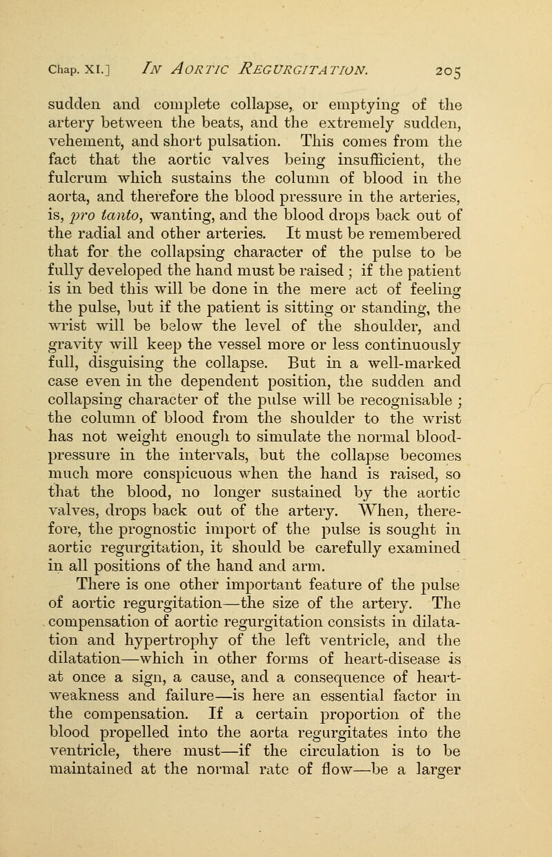 sudden and complete collapse, or emptying of the artery between the beats, and the extremely sudden, vehement, and short pulsation. This comes from the fact that the aortic valves being insufficient, the fulcrum which sustains the column of blood in the aorta, and therefore the blood pressure in the arteries, is, pro tanto, wanting, and the blood drops back out of the radial and other arteries. It must be remembered that for the collapsing character of the pulse to be fully developed the hand must be raised ; if the patient is in bed this will be done in the mere act of feeling the pulse, but if the patient is sitting or standing, the wrist will be below the level of the shoulder, and gravity will keep the vessel more or less continuously full, disguising the collapse. But in a well-marked case even in the dependent position, the sudden and collapsing character of the pulse will be recognisable ; the column of blood from the shoulder to the wrist has not weight enough to simulate the normal blood- pressure in the intervals, but the collapse becomes much more conspicuous when the hand is raised, so that the blood, no longer sustained by the aortic valves, drops back out of the artery. When, there- fore, the prognostic import of the pulse is sought in aortic regurgitation, it should be carefully examined in all positions of the hand and arm. There is one other important feature of the pulse of aortic regurgitation—the size of the artery. The compensation of aortic regurgitation consists in dilata- tion and hypertrophy of the left ventricle, and the dilatation—which in other forms of heart-disease is at once a sign, a cause, and a consequence of heart- weakness and failure—is here an essential factor in the compensation. If a certain proportion of the blood propelled into the aorta regurgitates into the ventricle, there must—if the circulation is to be maintained at the normal rate of flow—be a larger