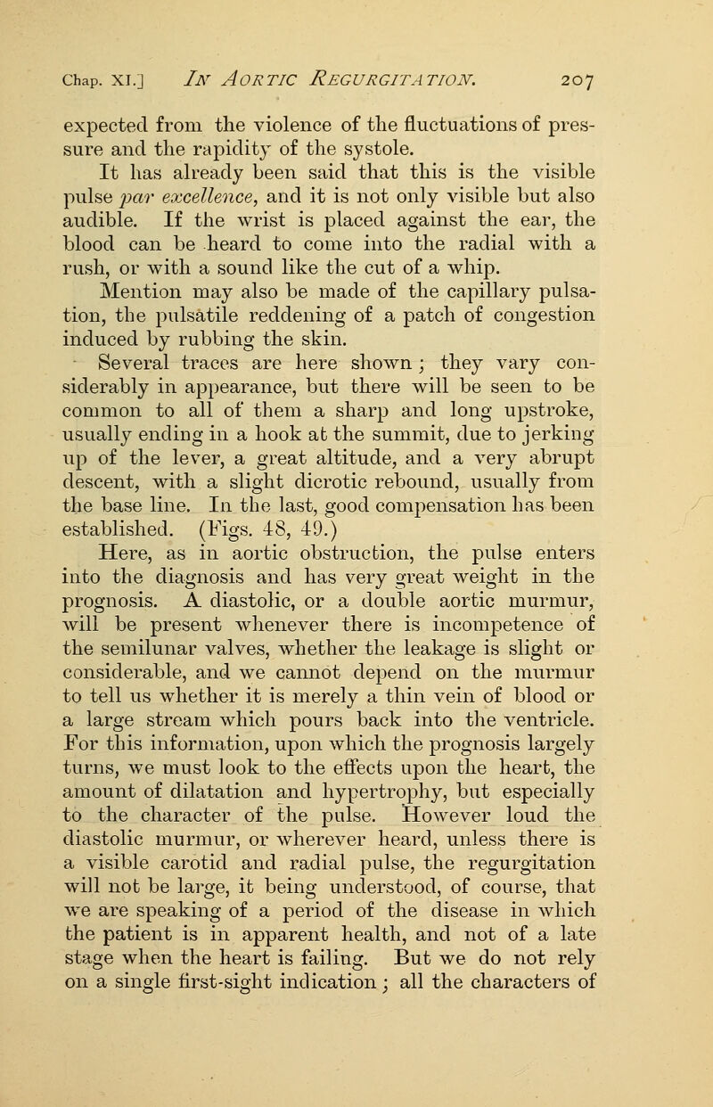expected from the violence of the fluctuations of pres- sure and the rapidity of the systole. It has already been said that this is the visible pulse iKir excellence, and it is not only visible but also audible. If the wrist is placed against the ear, the blood can be heard to come into the radial with a rush, or with a sound like the cut of a whip. Mention may also be made of the capillary pulsa- tion, the pulsatile reddening of a patch of congestion induced by rubbing the skin. Several traces are here shown; they vary con- siderably in appearance, but there will be seen to be common to all of them a sharp and long upstroke, usually ending in a hook at the summit, due to jerking up of the lever, a great altitude, and a very abrupt descent, with a slight dicrotic rebound, usually from the base line. In the last, good compensation has been established. (Figs. 48, 49.) Here, as in aortic obstruction, the pulse enters into the diagnosis and has very great weight in the prognosis. A diastolic, or a double aortic murmur, will be present whenever there is incompetence of the semilunar valves, whether the leakage is slight or considerable, and we cannot depend on the murmur to tell us whether it is merely a thin vein of blood or a large stream which pours back into the ventricle. For this information, upon which the prognosis largely turns, we must look to the effects upon the heart, the amount of dilatation and hypertrophy, but especially to the character of the pulse. However loud the diastolic murmur, or wherever heard, unless there is a visible carotid and radial pulse, the regurgitation will not be large, it being understood, of course, that we are speaking of a period of the disease in which the patient is in apparent health, and not of a late stage when the heart is failing. But we do not rely on a single first-sight indication; all the characters of