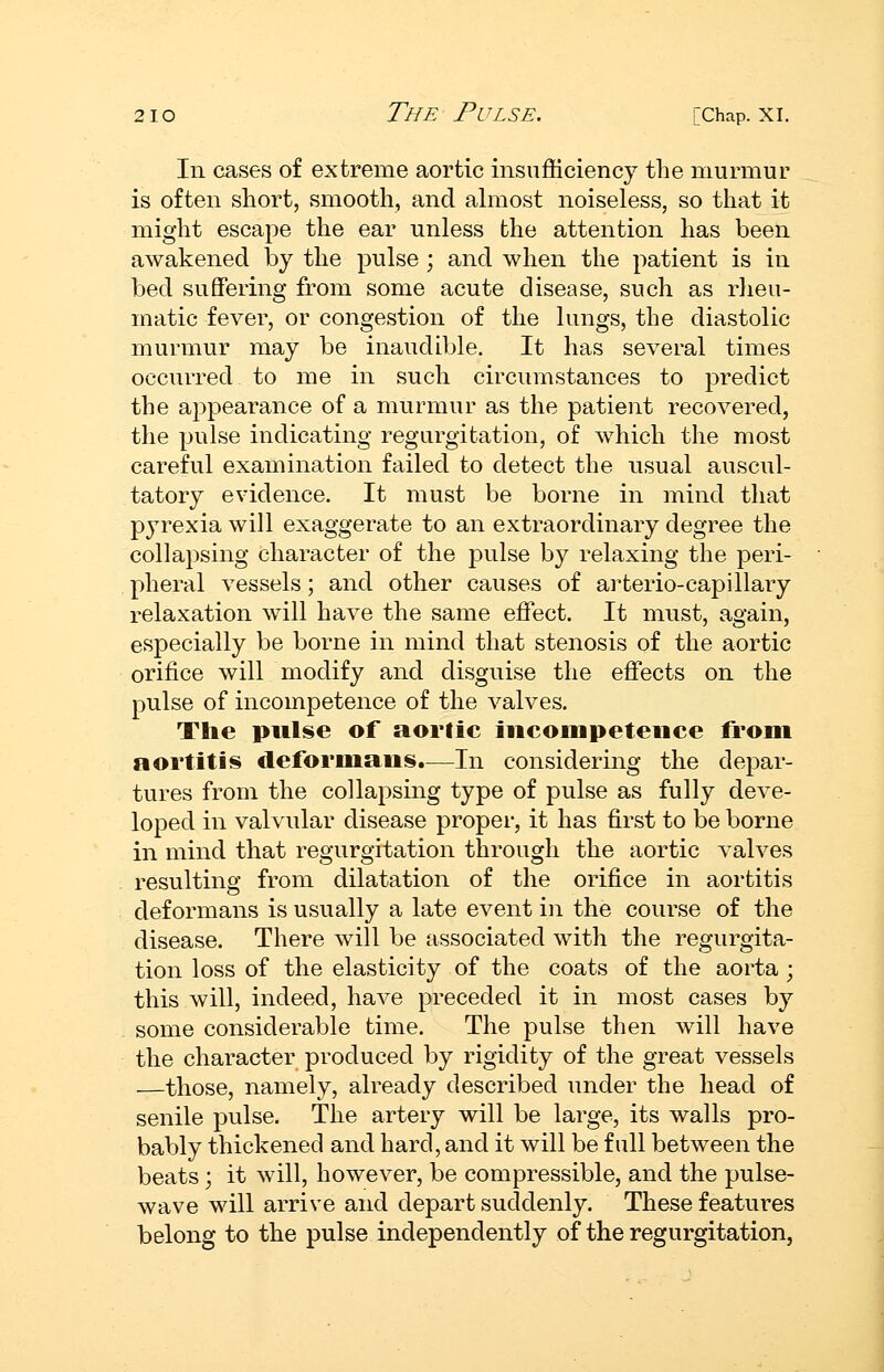 In cases of extreme aortic insufficiency the murmur is often short, smooth, and almost noiseless, so that it might escape the ear unless the attention has been awakened by the pulse ; and when the patient is in bed suffering from some acute disease, such as rheu- matic fever, or congestion of the lungs, the diastolic murmur may be inaudible. It has several times occurred to me in such circumstances to predict the appearance of a murmur as the patient recovered, the pulse indicating regurgitation, of which the most careful examination failed to detect the usual auscul- tatory evidence. It must be borne in mind that pyrexia will exaggerate to an extraordinary degree the collapsing character of the pulse by relaxing the peri- pheral vessels; and other causes of ai^terio-capillary relaxation will have the same effect. It must, again, especially be borne in mind that stenosis of the aortic orifice will modify and disguise the effects on the pulse of incompetence of the valves. The pulse of aortic incompetence from aortitis deformans.—In considering the depar- tures from the collapsing type of pulse as fully deve- loped in valvular disease proper, it has first to be borne in mind that regurgitation through the aortic valves resulting from dilatation of the orifice in aortitis deformans is usually a late event in the course of the disease. There will be associated with the regurgita- tion loss of the elasticity of the coats of the aorta ; this will, indeed, have preceded it in most cases by some considerable time. The pulse then will have the character produced by rigidity of the great vessels —those, namely, already described under the head of senile pulse. The artery will be large, its walls pro- bably thickened and hard, and it will be full between the beats j it will, however, be compressible, and the pulse- wave will arrive and depart suddenly. These features belong to the pulse independently of the regurgitation,