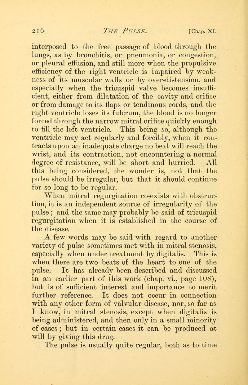 interposed to the free passage of blood through the lungs, as by bronchitis, or pneumonia, or congestion, or pleural effusion, and still more when the propulsive efficiency of the right ventricle is impaired by weak- ness of its muscular walls or by over-distension, and especially when the tricuspid valve becomes insuffi- cient, either from dilatation of the cavity and orifice or from damage to its flaps or tendinous cords, and the right ventricle loses its fulcrum, the blood is no longer forced through the narrow mitral orifice quickly enough to fill the left ventricle. This being so, although the ventricle may act regularly and forcibly, when it con- tracts upon an inadequate charge no beat will reach the wrist, and its contraction, not encountering a normal degree of resistance, will be short and hurried. All this being considered, the wonder is, not that the pulse should be irregular, but that it should continue for so long to be regular. When mitral regurgitation co-exists with obstruc- tion, it is an independent source of irregularity of the pulse; and the same may probably be said of tricuspid regurgitation when it is established in the course of the disease. A few words may be said with regard to another variety of pulse sometimes met with in mitral stenosis, especially when under treatment by digitalis. This is when there are two beats of the heart to one of the pulse. It has already been described and discussed in an earlier part of this work (chap, vi., page 108), but is of sufficient interest and importance to merit further reference. It does not occur in connection with any other form of valvular disease, nor, so far as I know, in mitral stenosis, except when digitalis is being administered, and then only in a small minority of cases; but in certain cases it can be produced at will by giving this drug. The pulse is usually quite regular, both as to time