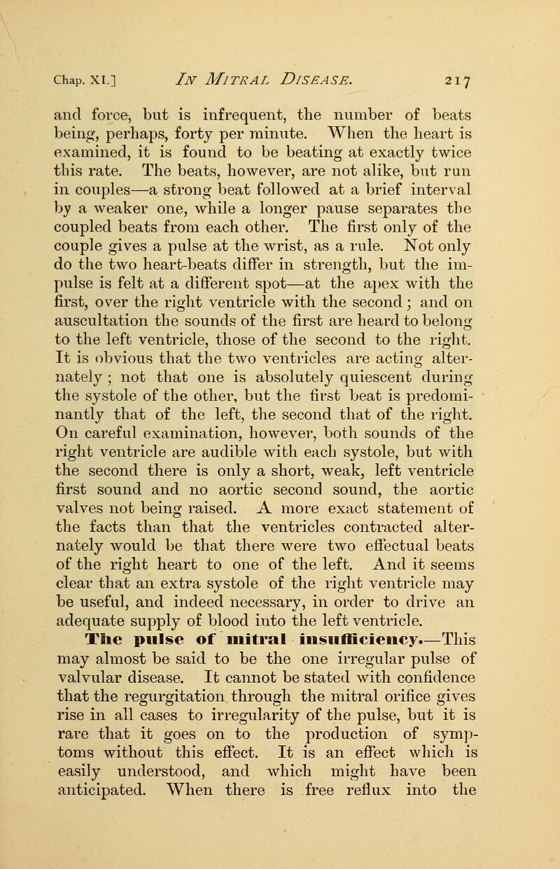 and force, but is infrequent, the number of beats being, perhaps, forty per minute. When the heart is examined, it is found to be beating at exactly twice this rate. The beats, however, are not alike, but run in couples—a strong beat followed at a brief interval by a weaker one, while a longer pause separates the coupled beats from each other. The first only of the couple gives a pulse at the wrist, as a rule. Not only do the two heart-beats differ in strength, but the im- pulse is felt at a dififerent spot—at the apex with the first, over the right ventricle with the second; and on auscultation the sounds of the first are heard to belong to the left ventricle, those of the second to the right. It is obvious that the two ventricles are acting alter- nately ; not that one is absolutely quiescent during the systole of the other, but the first beat is predomi- nantly that of the left, the second that of the right. On careful examination, however, both sounds of the right ventricle are audible with each systole, but with the second there is only a short, weak, left ventricle first sound and no aortic second sound, the aortic valves not being raised. A more exact statement of the facts than that the ventricles contracted alter- nately would be that there were two ejQfectual beats of the right heart to one of the left. And it seems clear that an extra systole of the right ventricle may be useful, and indeed necessary, in order to drive an adequate supply of blood into the left ventricle. The pulse of initral insufficiency.—This may almost be said to be the one irregular pulse of valvular disease. It cannot be stated with confidence that the regurgitation through the mitral orifice gives rise in all cases to irregularity of the pulse, but it is rare that it goes on to the production of symp- toms without this eff'ect. It is an eflfect which is easily understood, and which might have been anticipated. When there is free reflux into the
