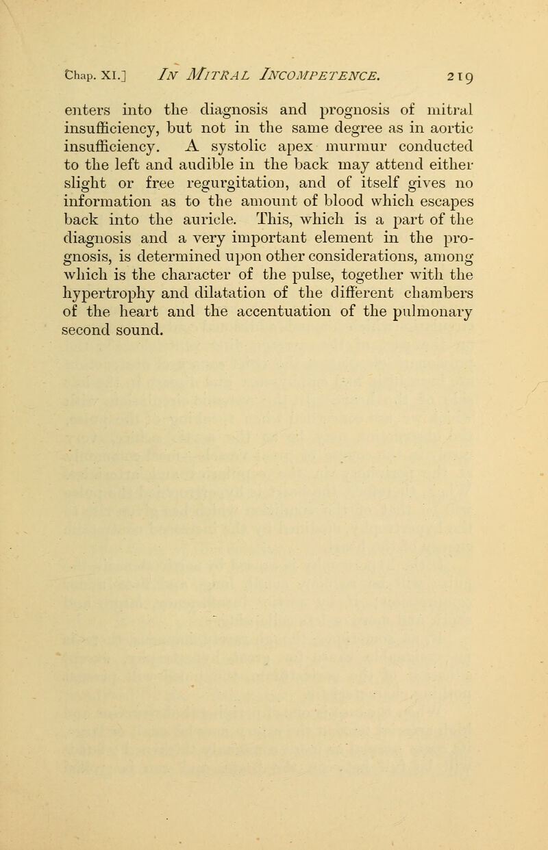 enters into the diagnosis and prognosis of mitral insufficiency, but not in the same degree as in aortic insufficiency. A systolic apex murmur conducted to the left and audible in the back may attend either slight or free regurgitation, and of itself gives no information as to the amount of blood which escapes back into the auricle. This, which is a part of the diagnosis and a very important element in the pro- gnosis, is determined upon other considerations, among Avliich is the character of the pulse, together with the hypertrophy and dilatation of the different chambers of the heart and the accentuation of the pulmonary second sound.