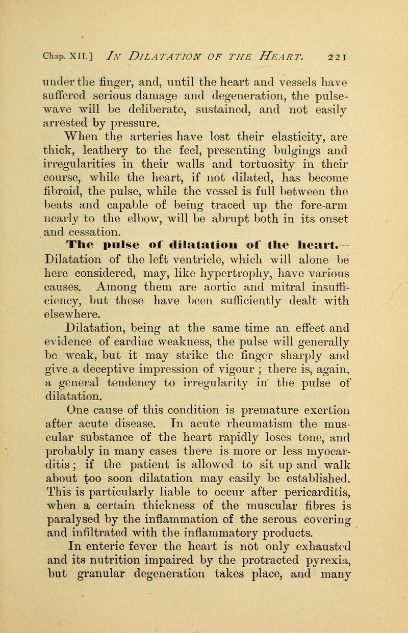 under the finger, and, until the heart and vessels have suffered serious damage and degeneration, the pulse- wave will be deliberate, sustained, and not easily arrested by pressure. When the arteries have lost their elasticity, are thick, leathery to the feel, presenting bulgings and irregularities in their walls and tortuosity in their course, while the heart, if not dilated, has become fibroid, the pulse, while the vessel is full between the beats and capable of being traced up the fore-arm nearly to the elbow, will be abrupt both in its onset and cessation. The pulse of dilatation of the heart.— Dilatation of the left ventricle, which will alone be here considered, may, like hypertrophy, have various causes. Among them are aortic and mitral insuffi- ciency, but these have been sufficiently dealt with elsewhere. Dilatation, being at the same time an effect and evidence of cardiac weakness, the pulse will generally be weak, but it may strike the finger sharply and give a deceptive impression of vigour ; there is, again, a general tendency to irregularity in the pulse of dilatation. One cause of this condition is premature exertion after acute disease. In acute rheumatism the mus- cular substance of the heart rapidly loses tone, and probably in many cases there is more or less myocar- ditis ; if the patient is allowed to sit up and walk about too soon dilatation may easily be established. This is particularly liable to occur after pericarditis, when a certain thickness of the muscular fibres is paralysed by the inflammation of the serous covering and infiltrated with the inflammatory products. In enteric fever the heart is not only exhausted and its nutrition impaired by the protracted pyrexia, but granular degeneration takes place, and many