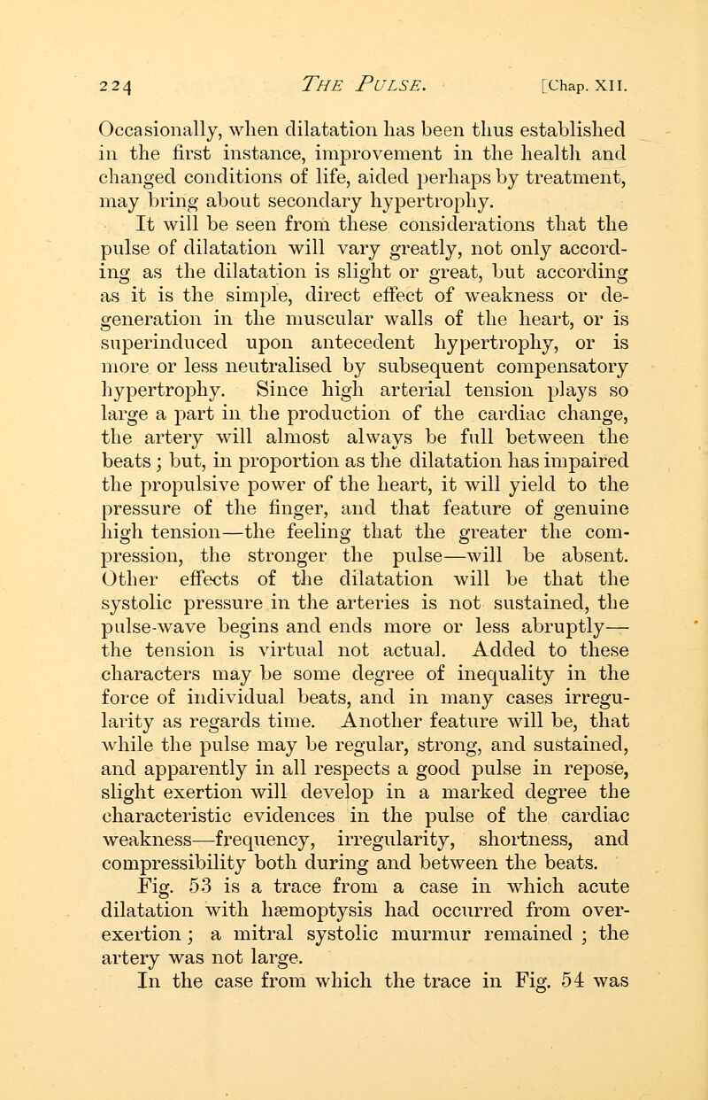 Occasionally, when dilatation lias been thus established in the first instance, improvement in the health and changed conditions of life, aided perhaps by treatment, may bring about secondary hypertrophy. It will be seen from these considerations that the pulse of dilatation will vary greatly, not only accord- ing as the dilatation is slight or great, but according as it is the simple, direct effect of weakness or de- generation in the muscular walls of the heart, or is superinduced upon antecedent hypertrophy, or is more or less neutralised by subsequent compensatory hypertrophy. Since high arterial tension plays so large a part in the production of the cardiac change, the artery will almost always be full between the beats ; but, in proportion as the dilatation has impaired the propulsive power of the heart, it will yield to the pressure of the finger, and that feature of genuine high tension—the feeling that the greater the com- pression, the stronger the pulse—will be absent. Other effects of the dilatation will be that the systolic pressure in the arteries is not sustained, the pulse-wave begins and ends more or less abruptly— the tension is virtual not actual. Added to these characters may be some degree of inequality in the force of individual beats, and in many cases irregu- larity as regards time. Another feature will be, that while the pulse may be regular, strong, and sustained, and apparently in all respects a good pulse in repose, slight exertion will develop in a marked degree the characteristic evidences in the pulse of the cardiac weakness—frequency, irregularity, shortness, and compressibility both during and between the beats. Fig. 53 is a trace from a case in which acute dilatation with haemoptysis had occurred from over- exertion ; a mitral systolic murmur remained ; the artery was not large. In the case from which the trace in Fig. 54 was